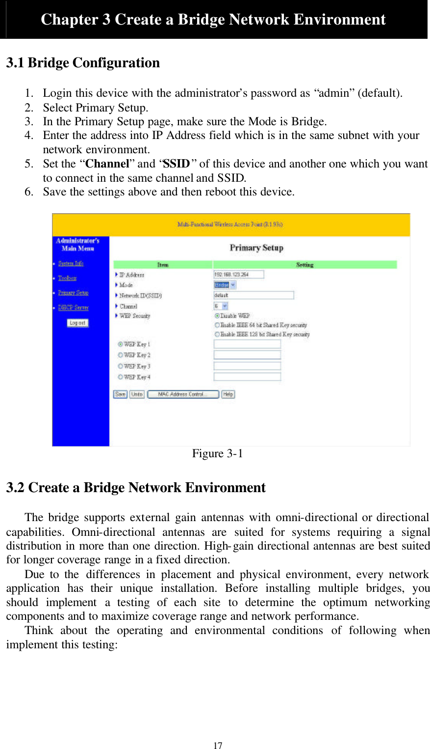  17 Chapter 3 Create a Bridge Network Environment  3.1 Bridge Configuration  1. Login this device with the administrator’s password as “admin” (default). 2. Select Primary Setup. 3. In the Primary Setup page, make sure the Mode is Bridge. 4. Enter the address into IP Address field which is in the same subnet with your network environment.   5. Set the “Channel” and “SSID” of this device and another one which you want to connect in the same channel and SSID. 6. Save the settings above and then reboot this device.   Figure 3-1  3.2 Create a Bridge Network Environment  The bridge supports external gain antennas with omni-directional or directional capabilities. Omni-directional antennas are suited for systems requiring a signal distribution in more than one direction. High-gain directional antennas are best suited for longer coverage range in a fixed direction.   Due to the differences in placement and physical environment, every network application  has their unique installation. Before installing multiple bridges, you should  implement a testing of each site to determine the optimum networking components and to maximize coverage range and network performance. Think about the operating and environmental conditions of following when implement this testing:     