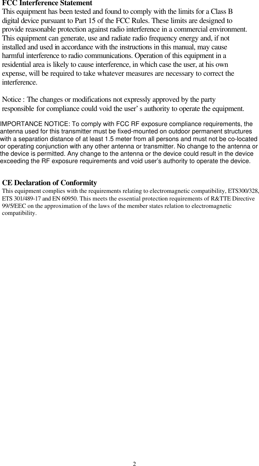  2FCC Interference Statement This equipment has been tested and found to comply with the limits for a Class B digital device pursuant to Part 15 of the FCC Rules. These limits are designed to provide reasonable protection against radio interference in a commercial environment. This equipment can generate, use and radiate radio frequency energy and, if not installed and used in accordance with the instructions in this manual, may cause harmful interference to radio communications. Operation of this equipment in a residential area is likely to cause interference, in which case the user, at his own expense, will be required to take whatever measures are necessary to correct the interference.  Notice : The changes or modifications not expressly approved by the party responsible for compliance could void the user’s authority to operate the equipment.  IMPORTANT NOTE: To comply with the FCC RF exposure compliance requirements, no change to the antenna or the device is permitted. Any change to the antenna or the device could result in the device exceeding the RF exposure requirements and void user’s authority to operate the device.   CE Declaration of Conformity This equipment complies with the requirements relating to electromagnetic compatibility, ETS300/328, ETS 301/489-17 and EN 60950. This meets the essential protection requirements of R&amp;TTE Directive 99/5/EEC on the approximation of the laws of the member states relation to electromagnetic compatibility. IMPORTANCE NOTICE: To comply with FCC RF exposure compliance requirements, theantenna used for this transmitter must be fixed-mounted on outdoor permanent structureswith a separation distance of at least 1.5 meter from all persons and must not be co-locatedor operating conjunction with any other antenna or transmitter. No change to the antenna orthe device is permitted. Any change to the antenna or the device could result in the deviceexceeding the RF exposure requirements and void user’s authority to operate the device.