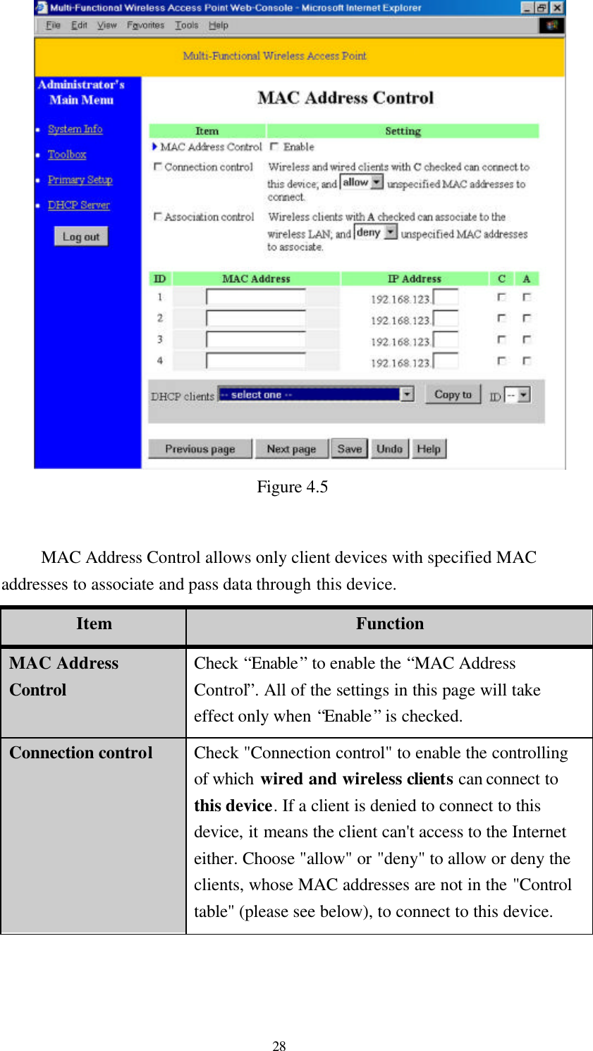  28  Figure 4.5  MAC Address Control allows only client devices with specified MAC addresses to associate and pass data through this device. Item Function MAC Address Control Check “Enable” to enable the “MAC Address Control”. All of the settings in this page will take effect only when “Enable” is checked. Connection control Check &quot;Connection control&quot; to enable the controlling of which wired and wireless clients can connect to this device. If a client is denied to connect to this device, it means the client can&apos;t access to the Internet either. Choose &quot;allow&quot; or &quot;deny&quot; to allow or deny the clients, whose MAC addresses are not in the &quot;Control table&quot; (please see below), to connect to this device. 