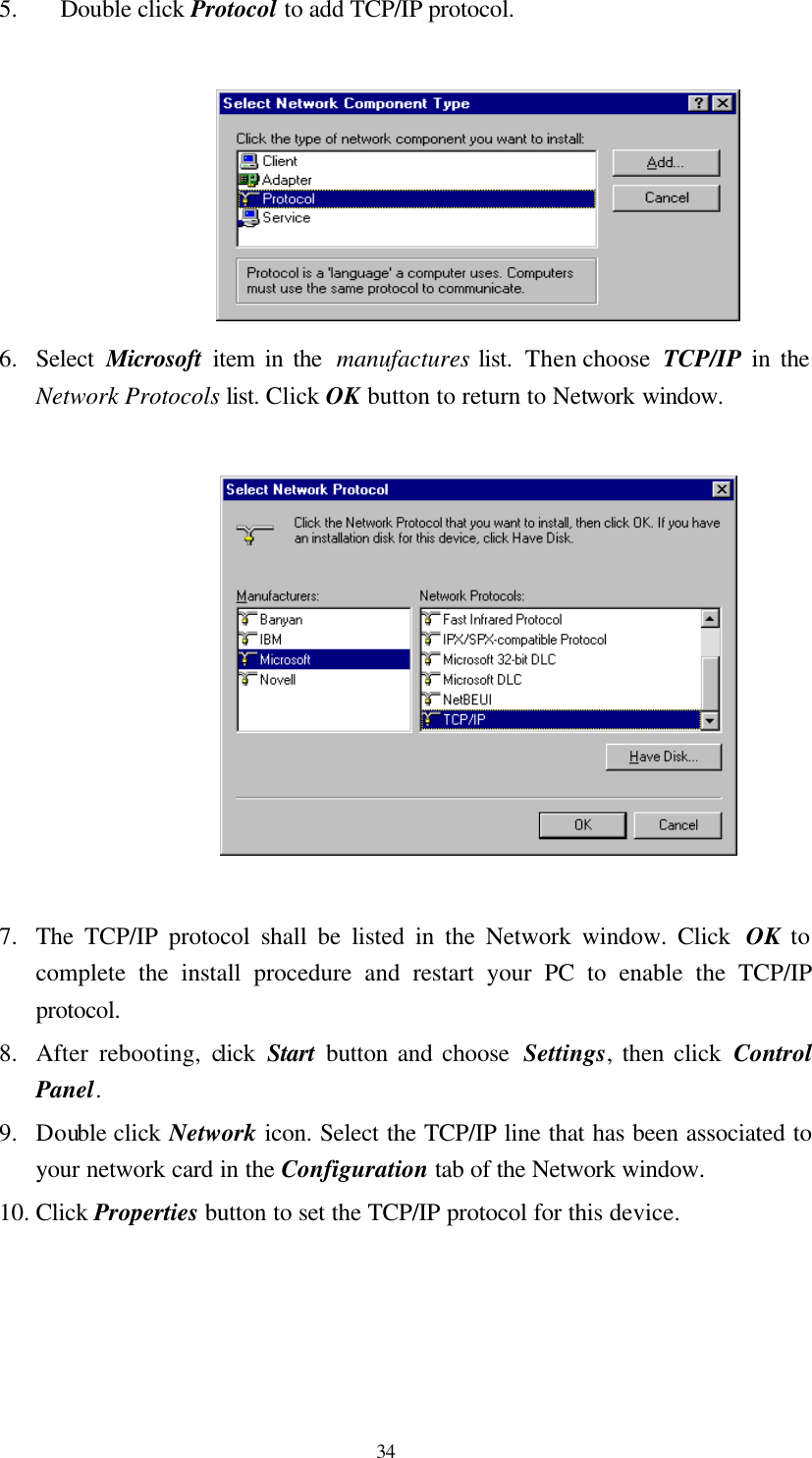  34 5. Double click Protocol to add TCP/IP protocol.   6. Select  Microsoft item in the  manufactures list.  Then choose  TCP/IP in the Network Protocols list. Click OK button to return to Network window.    7. The TCP/IP protocol shall be listed in the Network window. Click  OK to complete the install procedure and restart your PC to enable the TCP/IP protocol. 8. After rebooting, click  Start button and choose  Settings, then click Control Panel. 9. Double click Network icon. Select the TCP/IP line that has been associated to your network card in the Configuration tab of the Network window. 10. Click Properties button to set the TCP/IP protocol for this device.  