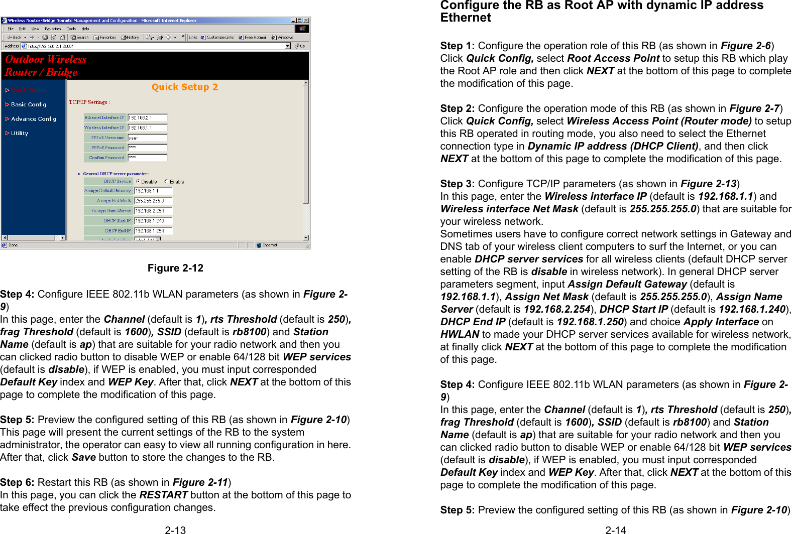 2-13Figure 2-12Step 4: Configure IEEE 802.11b WLAN parameters (as shown in Figure 2-9)In this page, enter the Channel (default is 1), rts Threshold (default is 250),frag Threshold (default is 1600), SSID (default is rb8100) and StationName (default is ap) that are suitable for your radio network and then youcan clicked radio button to disable WEP or enable 64/128 bit WEP services(default is disable), if WEP is enabled, you must input correspondedDefault Key index and WEP Key. After that, click NEXT at the bottom of thispage to complete the modification of this page.Step 5: Preview the configured setting of this RB (as shown in Figure 2-10)This page will present the current settings of the RB to the systemadministrator, the operator can easy to view all running configuration in here.After that, click Save button to store the changes to the RB.Step 6: Restart this RB (as shown in Figure 2-11)In this page, you can click the RESTART button at the bottom of this page totake effect the previous configuration changes.2-14Configure the RB as Root AP with dynamic IP addressEthernetStep 1: Configure the operation role of this RB (as shown in Figure 2-6)Click Quick Config, select Root Access Point to setup this RB which playthe Root AP role and then click NEXT at the bottom of this page to completethe modification of this page.Step 2: Configure the operation mode of this RB (as shown in Figure 2-7)Click Quick Config, select Wireless Access Point (Router mode) to setupthis RB operated in routing mode, you also need to select the Ethernetconnection type in Dynamic IP address (DHCP Client), and then clickNEXT at the bottom of this page to complete the modification of this page.Step 3: Configure TCP/IP parameters (as shown in Figure 2-13)In this page, enter the Wireless interface IP (default is 192.168.1.1) andWireless interface Net Mask (default is 255.255.255.0) that are suitable foryour wireless network.Sometimes users have to configure correct network settings in Gateway andDNS tab of your wireless client computers to surf the Internet, or you canenable DHCP server services for all wireless clients (default DHCP serversetting of the RB is disable in wireless network). In general DHCP serverparameters segment, input Assign Default Gateway (default is192.168.1.1), Assign Net Mask (default is 255.255.255.0), Assign NameServer (default is 192.168.2.254), DHCP Start IP (default is 192.168.1.240),DHCP End IP (default is 192.168.1.250) and choice Apply Interface onHWLAN to made your DHCP server services available for wireless network,at finally click NEXT at the bottom of this page to complete the modificationof this page.Step 4: Configure IEEE 802.11b WLAN parameters (as shown in Figure 2-9)In this page, enter the Channel (default is 1), rts Threshold (default is 250),frag Threshold (default is 1600), SSID (default is rb8100) and StationName (default is ap) that are suitable for your radio network and then youcan clicked radio button to disable WEP or enable 64/128 bit WEP services(default is disable), if WEP is enabled, you must input correspondedDefault Key index and WEP Key. After that, click NEXT at the bottom of thispage to complete the modification of this page.Step 5: Preview the configured setting of this RB (as shown in Figure 2-10)