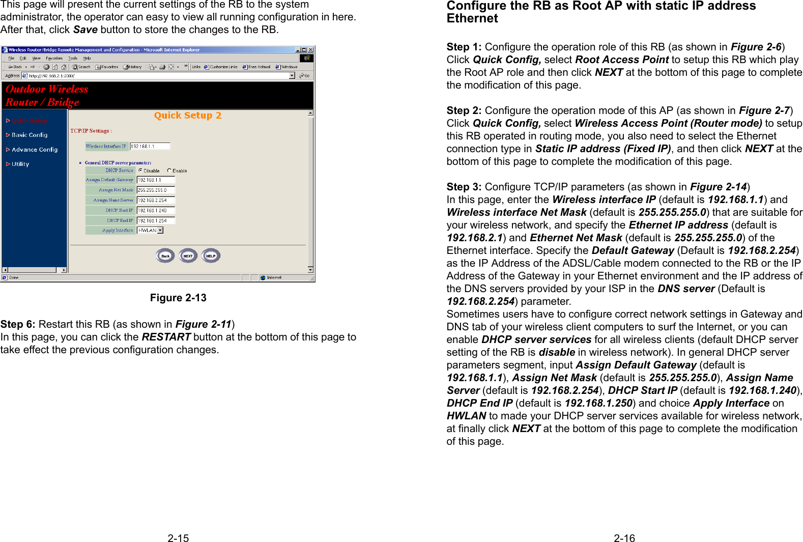 2-15This page will present the current settings of the RB to the systemadministrator, the operator can easy to view all running configuration in here.After that, click Save button to store the changes to the RB.Figure 2-13Step 6: Restart this RB (as shown in Figure 2-11)In this page, you can click the RESTART button at the bottom of this page totake effect the previous configuration changes.2-16Configure the RB as Root AP with static IP addressEthernetStep 1: Configure the operation role of this RB (as shown in Figure 2-6)Click Quick Config, select Root Access Point to setup this RB which playthe Root AP role and then click NEXT at the bottom of this page to completethe modification of this page.Step 2: Configure the operation mode of this AP (as shown in Figure 2-7)Click Quick Config, select Wireless Access Point (Router mode) to setupthis RB operated in routing mode, you also need to select the Ethernetconnection type in Static IP address (Fixed IP), and then click NEXT at thebottom of this page to complete the modification of this page.Step 3: Configure TCP/IP parameters (as shown in Figure 2-14)In this page, enter the Wireless interface IP (default is 192.168.1.1) andWireless interface Net Mask (default is 255.255.255.0) that are suitable foryour wireless network, and specify the Ethernet IP address (default is192.168.2.1) and Ethernet Net Mask (default is 255.255.255.0) of theEthernet interface. Specify the Default Gateway (Default is 192.168.2.254)as the IP Address of the ADSL/Cable modem connected to the RB or the IPAddress of the Gateway in your Ethernet environment and the IP address ofthe DNS servers provided by your ISP in the DNS server (Default is192.168.2.254) parameter.Sometimes users have to configure correct network settings in Gateway andDNS tab of your wireless client computers to surf the Internet, or you canenable DHCP server services for all wireless clients (default DHCP serversetting of the RB is disable in wireless network). In general DHCP serverparameters segment, input Assign Default Gateway (default is192.168.1.1), Assign Net Mask (default is 255.255.255.0), Assign NameServer (default is 192.168.2.254), DHCP Start IP (default is 192.168.1.240),DHCP End IP (default is 192.168.1.250) and choice Apply Interface onHWLAN to made your DHCP server services available for wireless network,at finally click NEXT at the bottom of this page to complete the modificationof this page.