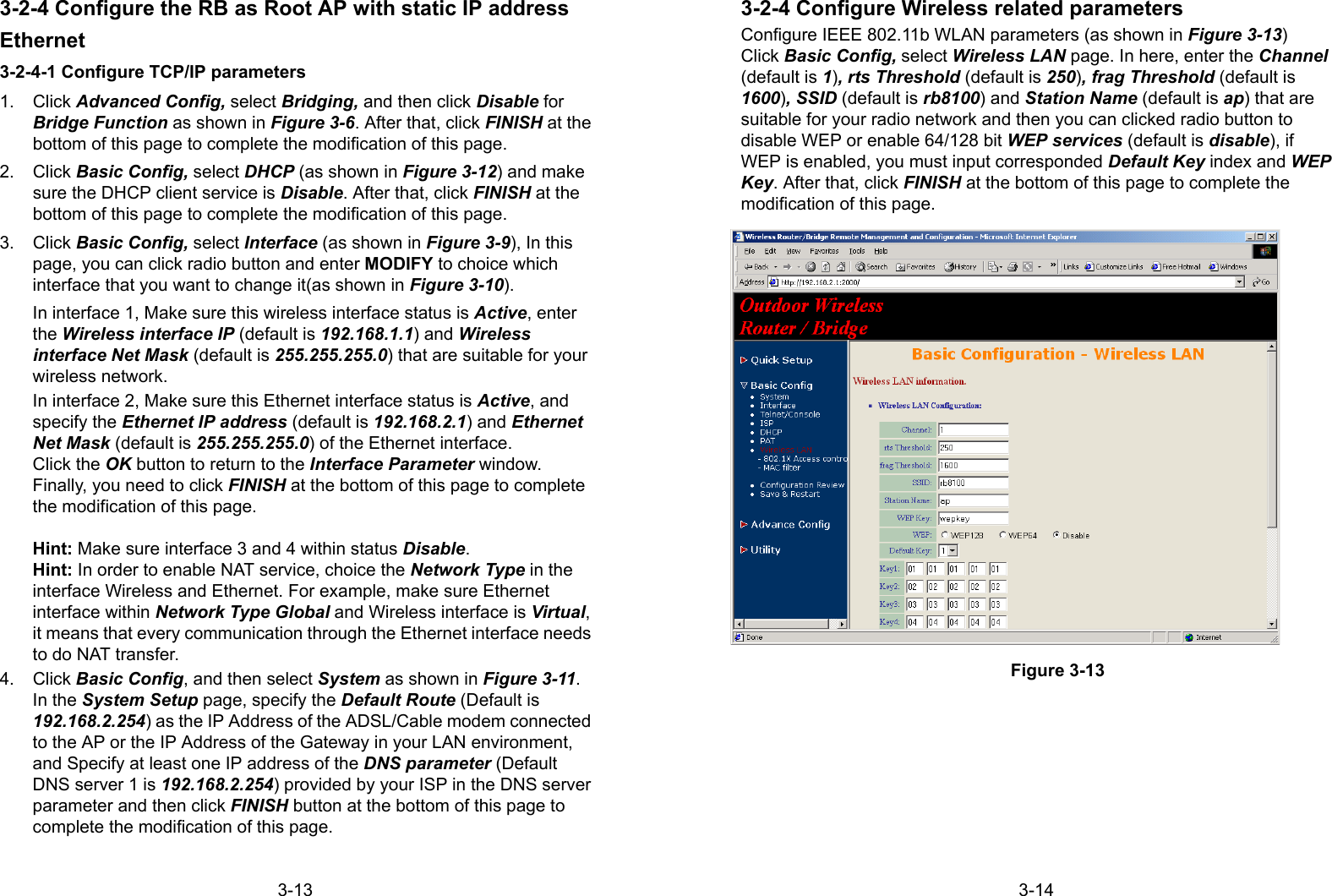 3-133-2-4 Configure the RB as Root AP with static IP addressEthernet3-2-4-1 Configure TCP/IP parameters1. Click Advanced Config, select Bridging, and then click Disable forBridge Function as shown in Figure 3-6. After that, click FINISH at thebottom of this page to complete the modification of this page.2. Click Basic Config, select DHCP (as shown in Figure 3-12) and makesure the DHCP client service is Disable. After that, click FINISH at thebottom of this page to complete the modification of this page.3. Click Basic Config, select Interface (as shown in Figure 3-9), In thispage, you can click radio button and enter MODIFY to choice whichinterface that you want to change it(as shown in Figure 3-10).In interface 1, Make sure this wireless interface status is Active, enterthe Wireless interface IP (default is 192.168.1.1) and Wirelessinterface Net Mask (default is 255.255.255.0) that are suitable for yourwireless network.In interface 2, Make sure this Ethernet interface status is Active, andspecify the Ethernet IP address (default is 192.168.2.1) and EthernetNet Mask (default is 255.255.255.0) of the Ethernet interface.Click the OK button to return to the Interface Parameter window.Finally, you need to click FINISH at the bottom of this page to completethe modification of this page.Hint: Make sure interface 3 and 4 within status Disable.Hint: In order to enable NAT service, choice the Network Type in theinterface Wireless and Ethernet. For example, make sure Ethernetinterface within Network Type Global and Wireless interface is Virtual,it means that every communication through the Ethernet interface needsto do NAT transfer.4. Click Basic Config, and then select System as shown in Figure 3-11.In the System Setup page, specify the Default Route (Default is192.168.2.254) as the IP Address of the ADSL/Cable modem connectedto the AP or the IP Address of the Gateway in your LAN environment,and Specify at least one IP address of the DNS parameter (DefaultDNS server 1 is 192.168.2.254) provided by your ISP in the DNS serverparameter and then click FINISH button at the bottom of this page tocomplete the modification of this page.3-143-2-4 Configure Wireless related parametersConfigure IEEE 802.11b WLAN parameters (as shown in Figure 3-13)Click Basic Config, select Wireless LAN page. In here, enter the Channel(default is 1), rts Threshold (default is 250), frag Threshold (default is1600), SSID (default is rb8100) and Station Name (default is ap) that aresuitable for your radio network and then you can clicked radio button todisable WEP or enable 64/128 bit WEP services (default is disable), ifWEP is enabled, you must input corresponded Default Key index and WEPKey. After that, click FINISH at the bottom of this page to complete themodification of this page.Figure 3-13