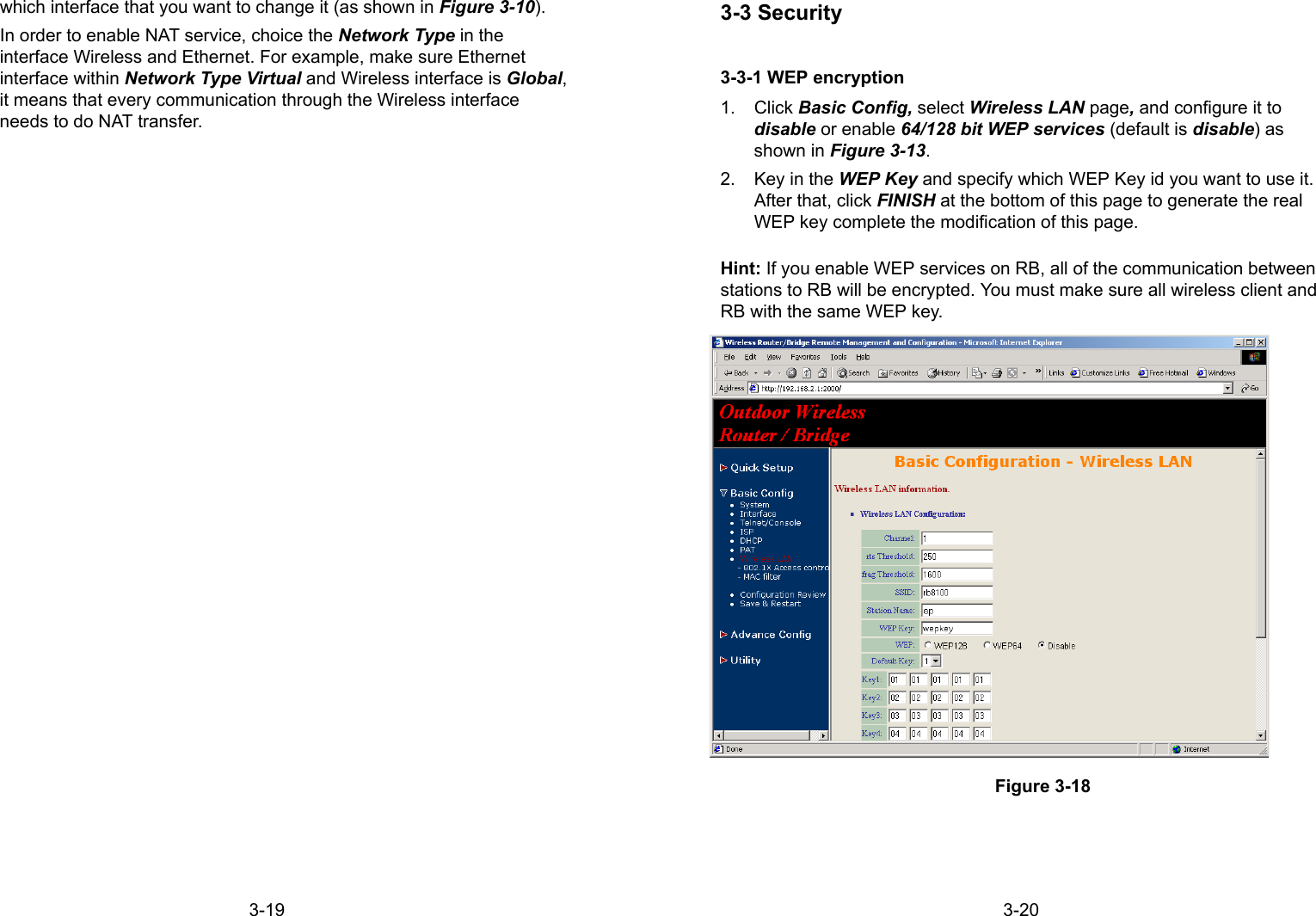 3-19which interface that you want to change it (as shown in Figure 3-10).In order to enable NAT service, choice the Network Type in theinterface Wireless and Ethernet. For example, make sure Ethernetinterface within Network Type Virtual and Wireless interface is Global,it means that every communication through the Wireless interfaceneeds to do NAT transfer.3-203-3 Security3-3-1 WEP encryption1. Click Basic Config, select Wireless LAN page, and configure it todisable or enable 64/128 bit WEP services (default is disable) asshown in Figure 3-13.2.  Key in the WEP Key and specify which WEP Key id you want to use it.After that, click FINISH at the bottom of this page to generate the realWEP key complete the modification of this page.Hint: If you enable WEP services on RB, all of the communication betweenstations to RB will be encrypted. You must make sure all wireless client andRB with the same WEP key.Figure 3-18