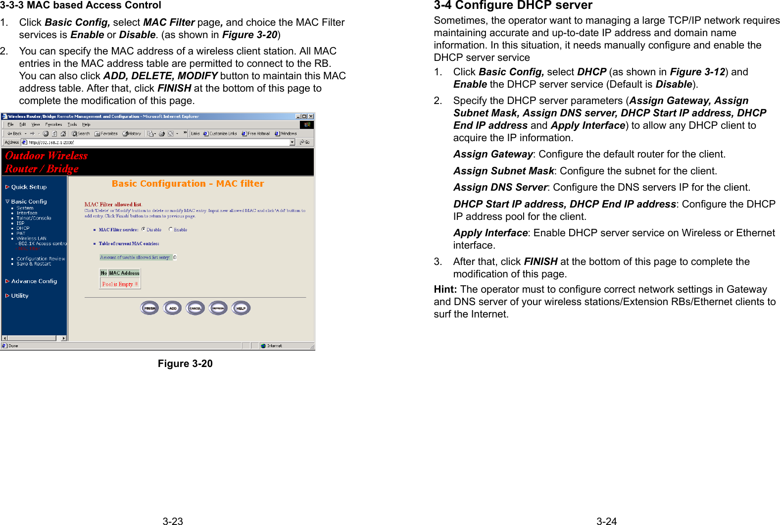 3-233-3-3 MAC based Access Control1. Click Basic Config, select MAC Filter page, and choice the MAC Filterservices is Enable or Disable. (as shown in Figure 3-20)2.  You can specify the MAC address of a wireless client station. All MACentries in the MAC address table are permitted to connect to the RB.You can also click ADD, DELETE, MODIFY button to maintain this MACaddress table. After that, click FINISH at the bottom of this page tocomplete the modification of this page.Figure 3-203-243-4 Configure DHCP serverSometimes, the operator want to managing a large TCP/IP network requiresmaintaining accurate and up-to-date IP address and domain nameinformation. In this situation, it needs manually configure and enable theDHCP server service1. Click Basic Config, select DHCP (as shown in Figure 3-12) andEnable the DHCP server service (Default is Disable).2.  Specify the DHCP server parameters (Assign Gateway, AssignSubnet Mask, Assign DNS server, DHCP Start IP address, DHCPEnd IP address and Apply Interface) to allow any DHCP client toacquire the IP information.Assign Gateway: Configure the default router for the client.Assign Subnet Mask: Configure the subnet for the client.Assign DNS Server: Configure the DNS servers IP for the client.DHCP Start IP address, DHCP End IP address: Configure the DHCPIP address pool for the client.Apply Interface: Enable DHCP server service on Wireless or Ethernetinterface.3.  After that, click FINISH at the bottom of this page to complete themodification of this page.Hint: The operator must to configure correct network settings in Gatewayand DNS server of your wireless stations/Extension RBs/Ethernet clients tosurf the Internet.