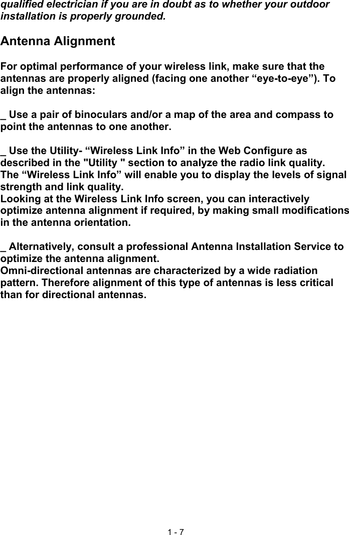 1 - 7qualified electrician if you are in doubt as to whether your outdoorinstallation is properly grounded.Antenna AlignmentFor optimal performance of your wireless link, make sure that theantennas are properly aligned (facing one another “eye-to-eye”). Toalign the antennas:_ Use a pair of binoculars and/or a map of the area and compass topoint the antennas to one another._ Use the Utility- “Wireless Link Info” in the Web Configure asdescribed in the &quot;Utility &quot; section to analyze the radio link quality.The “Wireless Link Info” will enable you to display the levels of signalstrength and link quality.Looking at the Wireless Link Info screen, you can interactivelyoptimize antenna alignment if required, by making small modificationsin the antenna orientation._ Alternatively, consult a professional Antenna Installation Service tooptimize the antenna alignment.Omni-directional antennas are characterized by a wide radiationpattern. Therefore alignment of this type of antennas is less criticalthan for directional antennas.