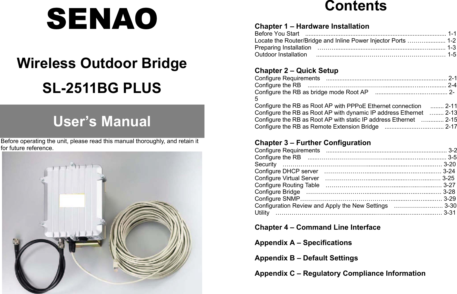SENAOWireless Outdoor BridgeSL-2511BG PLUSUser’s ManualBefore operating the unit, please read this manual thoroughly, and retain itfor future reference.ContentsChapter 1 – Hardware InstallationBefore You Start    .................................................................................... 1-1Locate the Router/Bridge and Inline Power Injector Ports ………............ 1-2Preparing Installation  ………....................................................….......... 1-3Outdoor Installation      ...........................…………………………………… 1-5Chapter 2 – Quick SetupConfigure Requirements  ........................................................................ 2-1Configure the RB   ......…………………………….................…...….......... 2-4Configure the RB as bridge mode Root AP   .......................…...….......... 2-5Configure the RB as Root AP with PPPoE Ethernet connection   ........ 2-11Configure the RB as Root AP with dynamic IP address Ethernet    …..... 2-13Configure the RB as Root AP with static IP address Ethernet    ….......... 2-15Configure the RB as Remote Extension Bridge    ....................…...…..... 2-17Chapter 3 – Further ConfigurationConfigure Requirements  ........................................................................ 3-2Configure the RB   ......…………………………….................…...….......... 3-5Security  ……………………………………........................…...…......…. 3-20Configure DHCP server  …………………........................…...…......…. 3-24Configure Virtual Server    ………………….......................…...…......…. 3-25Configure Routing Table    …………………………….........…...…......…. 3-27Configure Bridge    …………………………........................…...…......…. 3-28Configure SNMP………………………………………..........…...…......…. 3-29Configuration Review and Apply the New Settings    …………….…..…. 3-30Utility  …………………………………….........……............…...…......…. 3-31Chapter 4 – Command Line InterfaceAppendix A – Specifications  Appendix B – Default Settings  Appendix C – Regulatory Compliance Information