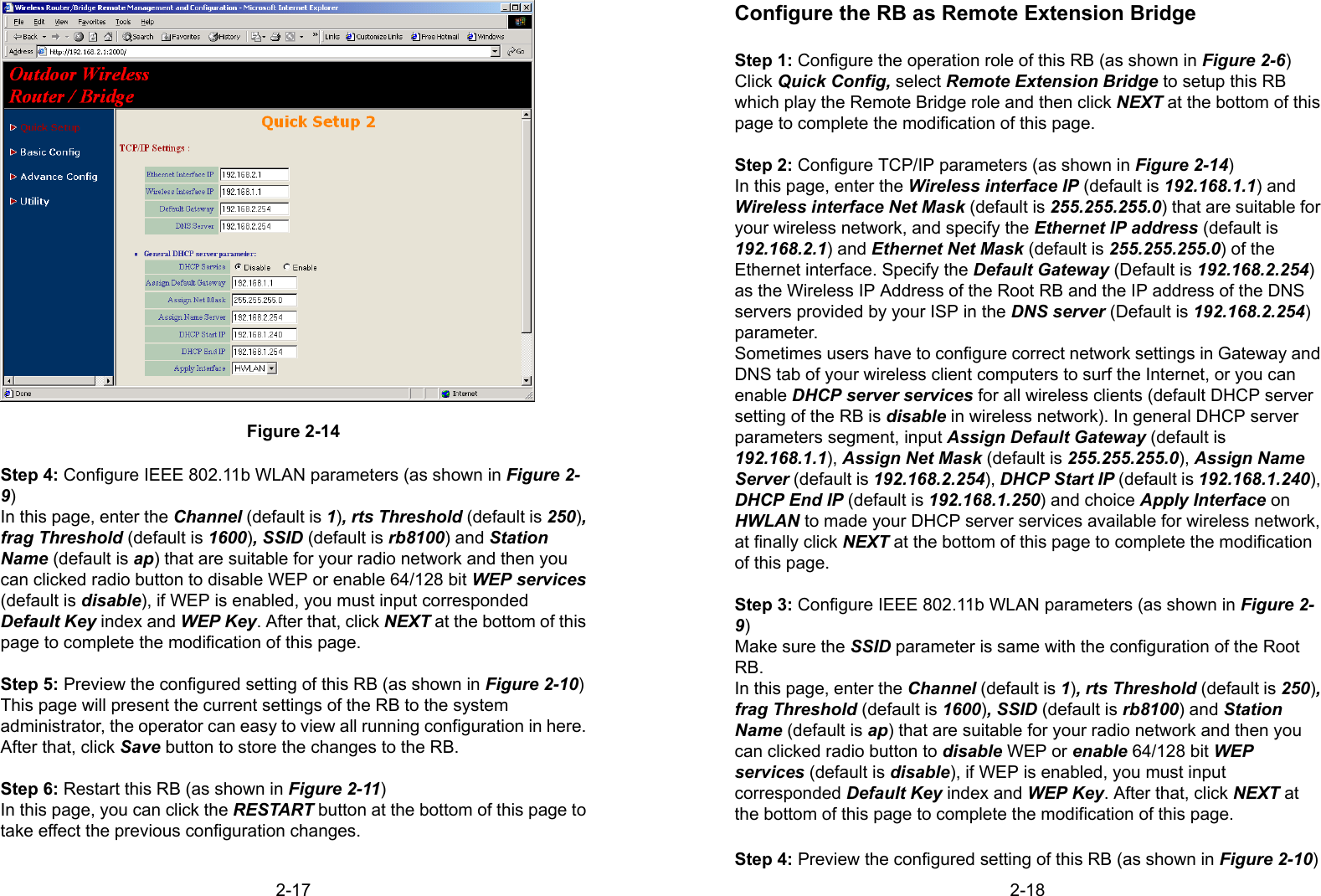 2-17Figure 2-14Step 4: Configure IEEE 802.11b WLAN parameters (as shown in Figure 2-9)In this page, enter the Channel (default is 1), rts Threshold (default is 250),frag Threshold (default is 1600), SSID (default is rb8100) and StationName (default is ap) that are suitable for your radio network and then youcan clicked radio button to disable WEP or enable 64/128 bit WEP services(default is disable), if WEP is enabled, you must input correspondedDefault Key index and WEP Key. After that, click NEXT at the bottom of thispage to complete the modification of this page.Step 5: Preview the configured setting of this RB (as shown in Figure 2-10)This page will present the current settings of the RB to the systemadministrator, the operator can easy to view all running configuration in here.After that, click Save button to store the changes to the RB.Step 6: Restart this RB (as shown in Figure 2-11)In this page, you can click the RESTART button at the bottom of this page totake effect the previous configuration changes.2-18Configure the RB as Remote Extension BridgeStep 1: Configure the operation role of this RB (as shown in Figure 2-6)Click Quick Config, select Remote Extension Bridge to setup this RBwhich play the Remote Bridge role and then click NEXT at the bottom of thispage to complete the modification of this page.Step 2: Configure TCP/IP parameters (as shown in Figure 2-14)In this page, enter the Wireless interface IP (default is 192.168.1.1) andWireless interface Net Mask (default is 255.255.255.0) that are suitable foryour wireless network, and specify the Ethernet IP address (default is192.168.2.1) and Ethernet Net Mask (default is 255.255.255.0) of theEthernet interface. Specify the Default Gateway (Default is 192.168.2.254)as the Wireless IP Address of the Root RB and the IP address of the DNSservers provided by your ISP in the DNS server (Default is 192.168.2.254)parameter.Sometimes users have to configure correct network settings in Gateway andDNS tab of your wireless client computers to surf the Internet, or you canenable DHCP server services for all wireless clients (default DHCP serversetting of the RB is disable in wireless network). In general DHCP serverparameters segment, input Assign Default Gateway (default is192.168.1.1), Assign Net Mask (default is 255.255.255.0), Assign NameServer (default is 192.168.2.254), DHCP Start IP (default is 192.168.1.240),DHCP End IP (default is 192.168.1.250) and choice Apply Interface onHWLAN to made your DHCP server services available for wireless network,at finally click NEXT at the bottom of this page to complete the modificationof this page.Step 3: Configure IEEE 802.11b WLAN parameters (as shown in Figure 2-9)Make sure the SSID parameter is same with the configuration of the RootRB.In this page, enter the Channel (default is 1), rts Threshold (default is 250),frag Threshold (default is 1600), SSID (default is rb8100) and StationName (default is ap) that are suitable for your radio network and then youcan clicked radio button to disable WEP or enable 64/128 bit WEPservices (default is disable), if WEP is enabled, you must inputcorresponded Default Key index and WEP Key. After that, click NEXT atthe bottom of this page to complete the modification of this page.Step 4: Preview the configured setting of this RB (as shown in Figure 2-10)