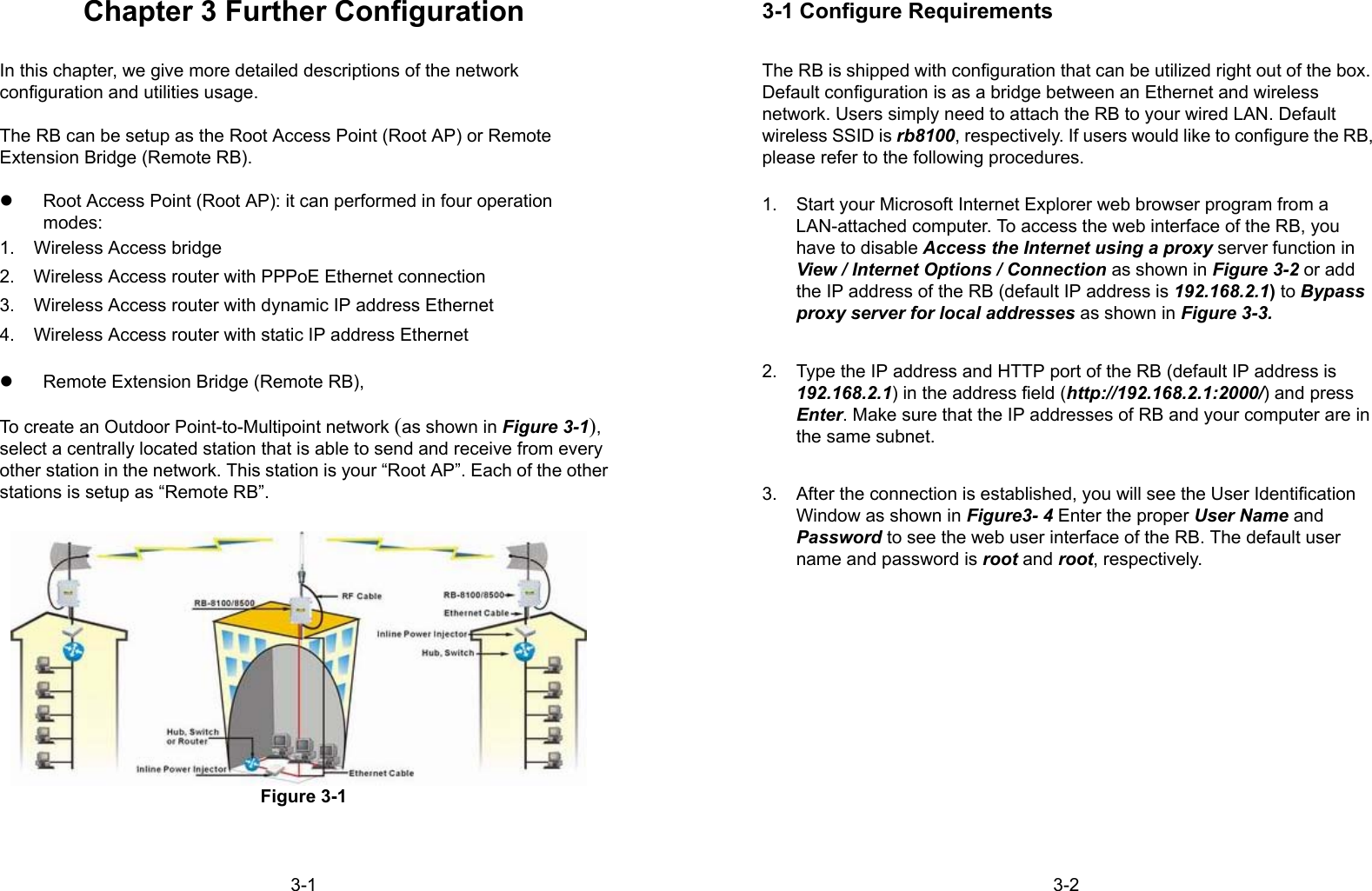 3-1Chapter 3 Further ConfigurationIn this chapter, we give more detailed descriptions of the networkconfiguration and utilities usage.The RB can be setup as the Root Access Point (Root AP) or RemoteExtension Bridge (Remote RB).z  Root Access Point (Root AP): it can performed in four operationmodes:1.  Wireless Access bridge2.  Wireless Access router with PPPoE Ethernet connection3.  Wireless Access router with dynamic IP address Ethernet4.  Wireless Access router with static IP address Ethernetz  Remote Extension Bridge (Remote RB),To create an Outdoor Point-to-Multipoint network (as shown in Figure 3-1),select a centrally located station that is able to send and receive from everyother station in the network. This station is your “Root AP”. Each of the otherstations is setup as “Remote RB”.Figure 3-13-23-1 Configure RequirementsThe RB is shipped with configuration that can be utilized right out of the box.Default configuration is as a bridge between an Ethernet and wirelessnetwork. Users simply need to attach the RB to your wired LAN. Defaultwireless SSID is rb8100, respectively. If users would like to configure the RB,please refer to the following procedures.1.  Start your Microsoft Internet Explorer web browser program from aLAN-attached computer. To access the web interface of the RB, youhave to disable Access the Internet using a proxy server function inView / Internet Options / Connection as shown in Figure 3-2 or addthe IP address of the RB (default IP address is 192.168.2.1) to Bypassproxy server for local addresses as shown in Figure 3-3.2.  Type the IP address and HTTP port of the RB (default IP address is192.168.2.1) in the address field (http://192.168.2.1:2000/) and pressEnter. Make sure that the IP addresses of RB and your computer are inthe same subnet.3.  After the connection is established, you will see the User IdentificationWindow as shown in Figure3- 4 Enter the proper User Name andPassword to see the web user interface of the RB. The default username and password is root and root, respectively.
