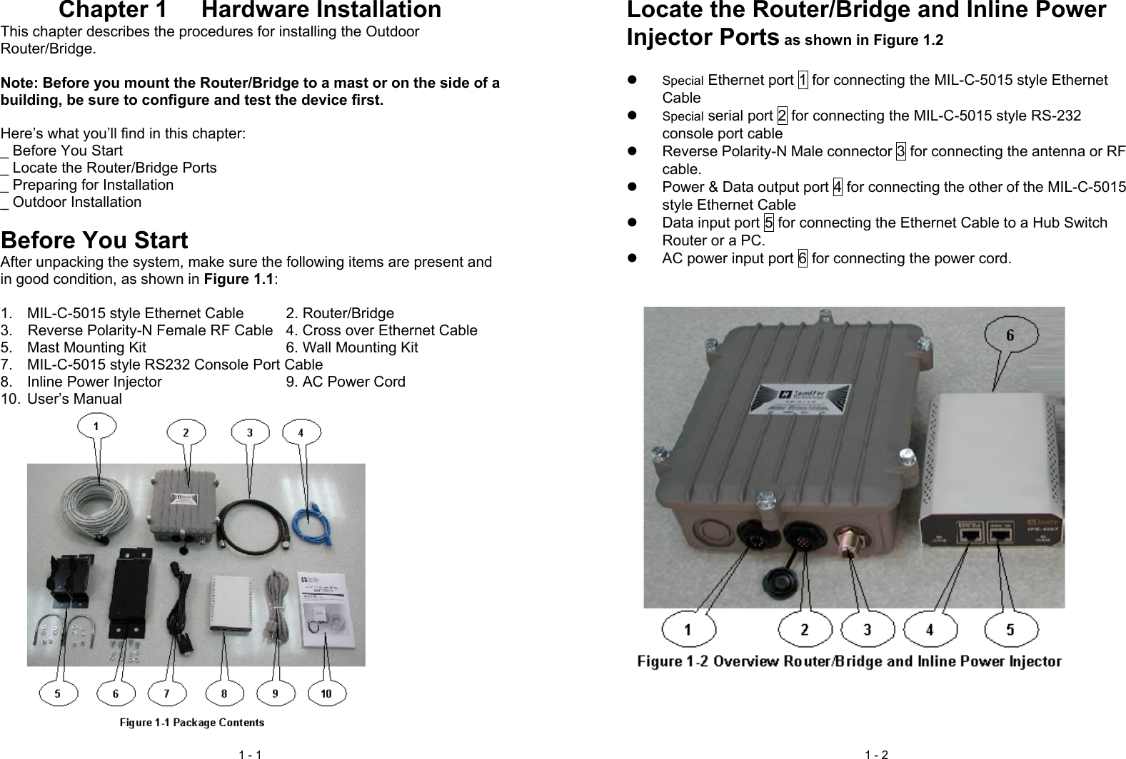 1 - 1Chapter 1  Hardware InstallationThis chapter describes the procedures for installing the OutdoorRouter/Bridge.Note: Before you mount the Router/Bridge to a mast or on the side of abuilding, be sure to configure and test the device first.Here’s what you’ll find in this chapter:_ Before You Start_ Locate the Router/Bridge Ports_ Preparing for Installation_ Outdoor InstallationBefore You StartAfter unpacking the system, make sure the following items are present andin good condition, as shown in Figure 1.1:1.  MIL-C-5015 style Ethernet Cable 2. Router/Bridge3.    Reverse Polarity-N Female RF Cable 4. Cross over Ethernet Cable5.  Mast Mounting Kit  6. Wall Mounting Kit7.  MIL-C-5015 style RS232 Console Port Cable8.  Inline Power Injector  9. AC Power Cord10. User’s Manual1 - 2Locate the Router/Bridge and Inline PowerInjector Ports as shown in Figure 1.2z Special Ethernet port 1 for connecting the MIL-C-5015 style EthernetCablez Special serial port 2 for connecting the MIL-C-5015 style RS-232console port cablez  Reverse Polarity-N Male connector 3 for connecting the antenna or RFcable.z  Power &amp; Data output port 4 for connecting the other of the MIL-C-5015style Ethernet Cablez  Data input port 5 for connecting the Ethernet Cable to a Hub SwitchRouter or a PC.z  AC power input port 6 for connecting the power cord.