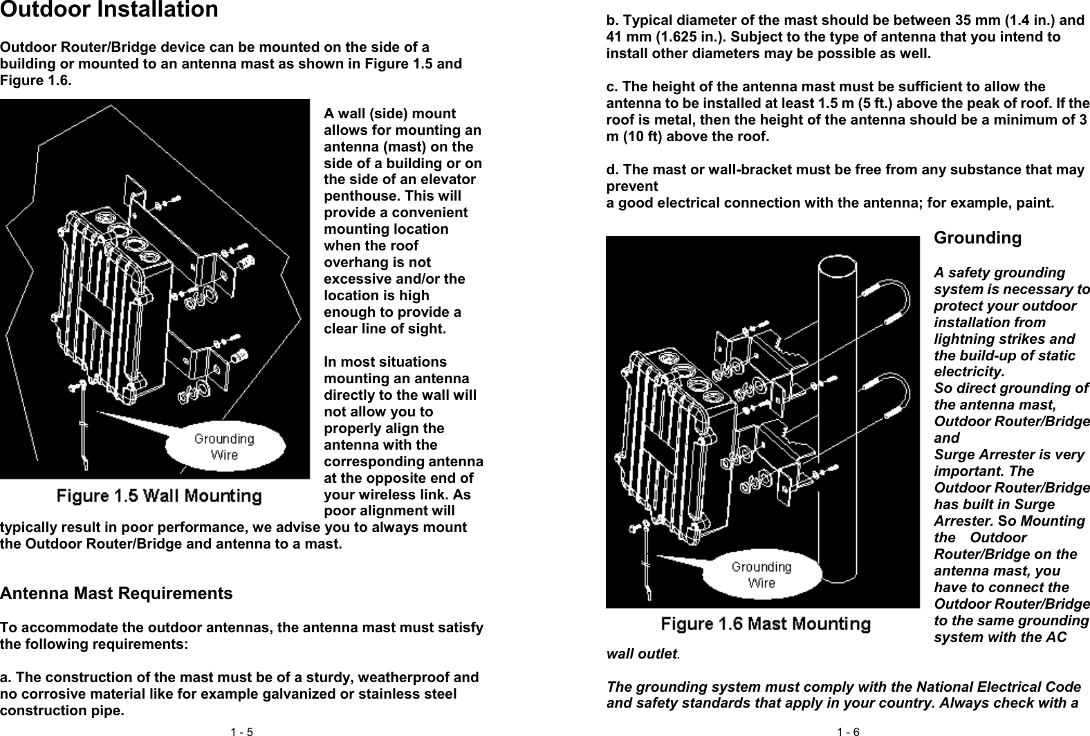 1 - 5Outdoor InstallationOutdoor Router/Bridge device can be mounted on the side of abuilding or mounted to an antenna mast as shown in Figure 1.5 andFigure 1.6.A wall (side) mountallows for mounting anantenna (mast) on theside of a building or onthe side of an elevatorpenthouse. This willprovide a convenientmounting locationwhen the roofoverhang is notexcessive and/or thelocation is highenough to provide aclear line of sight.In most situationsmounting an antennadirectly to the wall willnot allow you toproperly align theantenna with thecorresponding antennaat the opposite end ofyour wireless link. Aspoor alignment willtypically result in poor performance, we advise you to always mountthe Outdoor Router/Bridge and antenna to a mast.Antenna Mast RequirementsTo accommodate the outdoor antennas, the antenna mast must satisfythe following requirements:a. The construction of the mast must be of a sturdy, weatherproof andno corrosive material like for example galvanized or stainless steelconstruction pipe.1 - 6b. Typical diameter of the mast should be between 35 mm (1.4 in.) and41 mm (1.625 in.). Subject to the type of antenna that you intend toinstall other diameters may be possible as well.c. The height of the antenna mast must be sufficient to allow theantenna to be installed at least 1.5 m (5 ft.) above the peak of roof. If theroof is metal, then the height of the antenna should be a minimum of 3m (10 ft) above the roof.d. The mast or wall-bracket must be free from any substance that maypreventa good electrical connection with the antenna; for example, paint.GroundingA safety groundingsystem is necessary toprotect your outdoorinstallation fromlightning strikes andthe build-up of staticelectricity.So direct grounding ofthe antenna mast,Outdoor Router/BridgeandSurge Arrester is veryimportant. TheOutdoor Router/Bridgehas built in SurgeArrester. So Mountingthe  OutdoorRouter/Bridge on theantenna mast, youhave to connect theOutdoor Router/Bridgeto the same groundingsystem with the ACwall outlet.The grounding system must comply with the National Electrical Codeand safety standards that apply in your country. Always check with a
