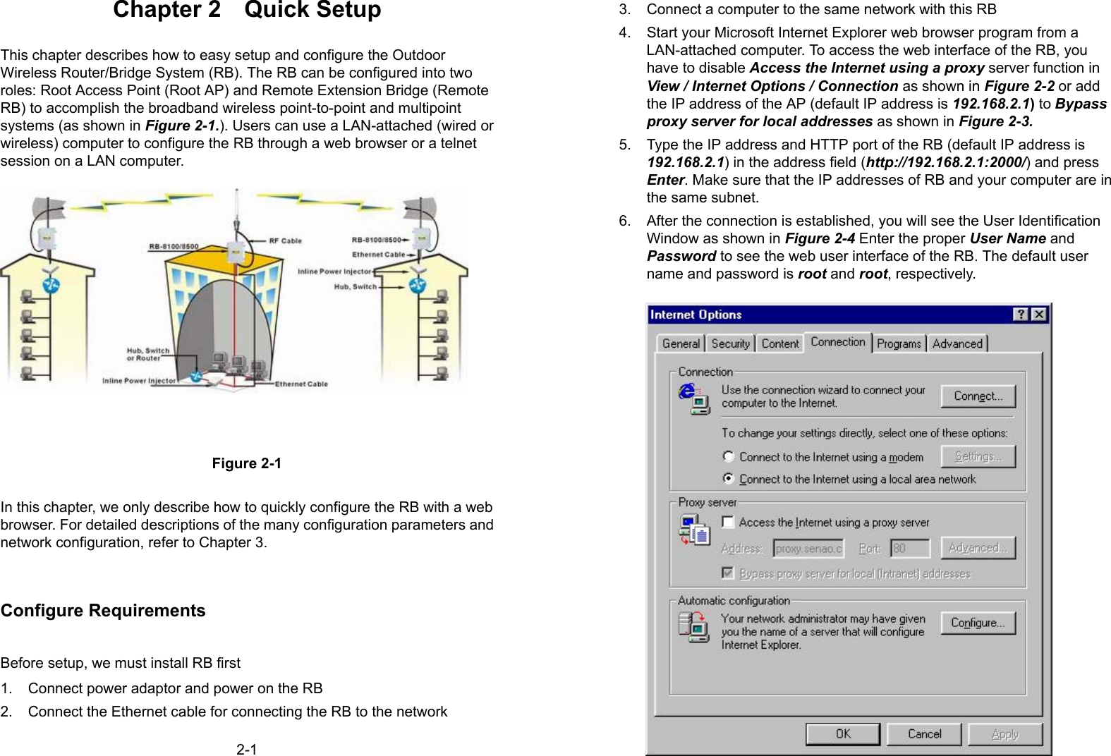 2-1Chapter 2  Quick SetupThis chapter describes how to easy setup and configure the OutdoorWireless Router/Bridge System (RB). The RB can be configured into tworoles: Root Access Point (Root AP) and Remote Extension Bridge (RemoteRB) to accomplish the broadband wireless point-to-point and multipointsystems (as shown in Figure 2-1.). Users can use a LAN-attached (wired orwireless) computer to configure the RB through a web browser or a telnetsession on a LAN computer.Figure 2-1In this chapter, we only describe how to quickly configure the RB with a webbrowser. For detailed descriptions of the many configuration parameters andnetwork configuration, refer to Chapter 3.Configure RequirementsBefore setup, we must install RB first1.  Connect power adaptor and power on the RB2.  Connect the Ethernet cable for connecting the RB to the network2-23.  Connect a computer to the same network with this RB4.  Start your Microsoft Internet Explorer web browser program from aLAN-attached computer. To access the web interface of the RB, youhave to disable Access the Internet using a proxy server function inView / Internet Options / Connection as shown in Figure 2-2 or addthe IP address of the AP (default IP address is 192.168.2.1) to Bypassproxy server for local addresses as shown in Figure 2-3.5.  Type the IP address and HTTP port of the RB (default IP address is192.168.2.1) in the address field (http://192.168.2.1:2000/) and pressEnter. Make sure that the IP addresses of RB and your computer are inthe same subnet.6.  After the connection is established, you will see the User IdentificationWindow as shown in Figure 2-4 Enter the proper User Name andPassword to see the web user interface of the RB. The default username and password is root and root, respectively.