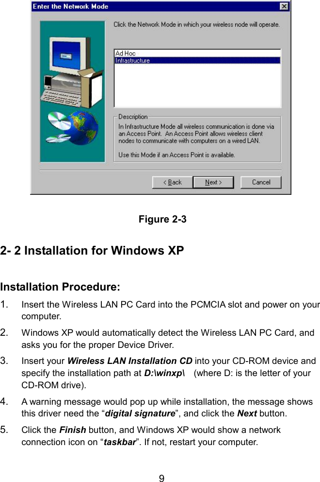    Figure 2-3  2- 2 Installation for Windows XP  Installation Procedure: 1.  Insert the Wireless LAN PC Card into the PCMCIA slot and power on your computer. 2.  Windows XP would automatically detect the Wireless LAN PC Card, and asks you for the proper Device Driver.   3.  Insert your Wireless LAN Installation CD into your CD-ROM device and specify the installation path at D:\winxp\    (where D: is the letter of your CD-ROM drive). 4.  A warning message would pop up while installation, the message shows this driver need the “digital signature”, and click the Next button. 5.  Click the Finish button, and Windows XP would show a network connection icon on “taskbar”. If not, restart your computer.  9
