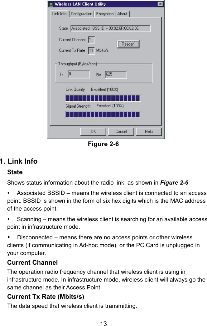 Figure 2-6  1. Link Info State  Shows status information about the radio link, as shown in Figure 2-6   Associated BSSID – means the wireless client is connected to an access point. BSSID is shown in the form of six hex digits which is the MAC address of the access point.   Scanning – means the wireless client is searching for an available access point in infrastructure mode.  Disconnected – means there are no access points or other wireless clients (if communicating in Ad-hoc mode), or the PC Card is unplugged in your computer.  Current Channel   The operation radio frequency channel that wireless client is using in infrastructure mode. In infrastructure mode, wireless client will always go the same channel as their Access Point. Current Tx Rate (Mbits/s)   The data speed that wireless client is transmitting.   13