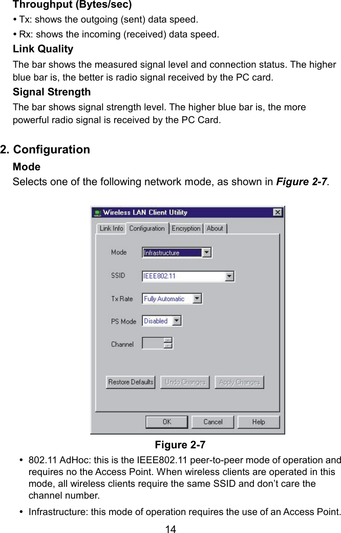 Throughput (Bytes/sec)    Tx: shows the outgoing (sent) data speed.  Rx: shows the incoming (received) data speed. Link Quality   The bar shows the measured signal level and connection status. The higher blue bar is, the better is radio signal received by the PC card. Signal Strength  The bar shows signal strength level. The higher blue bar is, the more powerful radio signal is received by the PC Card.  2. Configuration Mode  Selects one of the following network mode, as shown in Figure 2-7.  Figure 2-7  802.11 AdHoc: this is the IEEE802.11 peer-to-peer mode of operation and requires no the Access Point. When wireless clients are operated in this mode, all wireless clients require the same SSID and don’t care the channel number.   Infrastructure: this mode of operation requires the use of an Access Point.  14