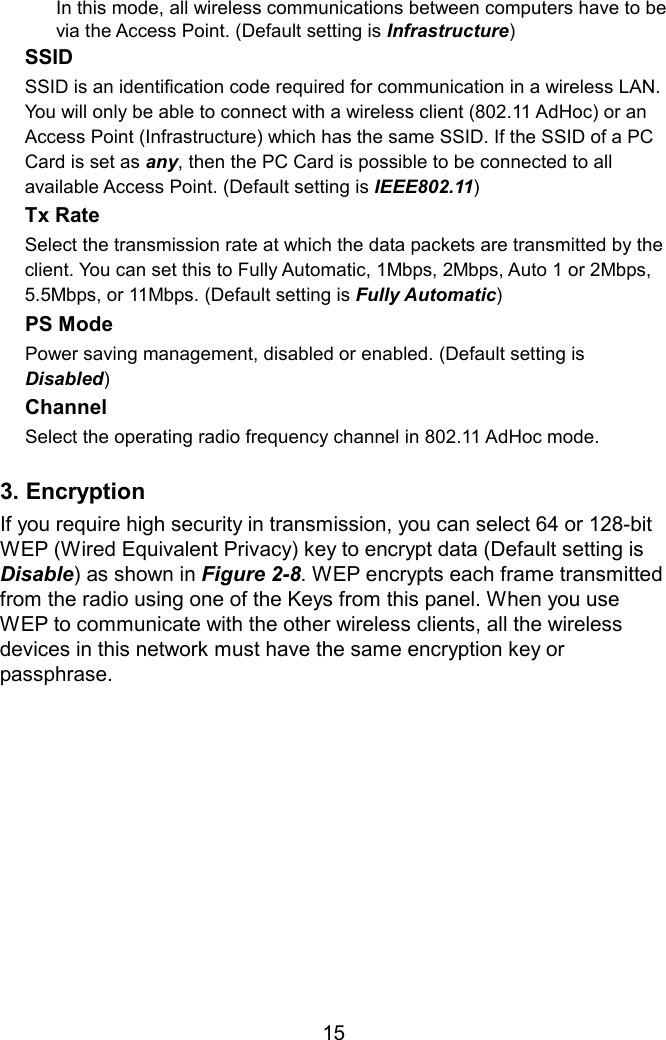 In this mode, all wireless communications between computers have to be via the Access Point. (Default setting is Infrastructure) SSID  SSID is an identification code required for communication in a wireless LAN. You will only be able to connect with a wireless client (802.11 AdHoc) or an Access Point (Infrastructure) which has the same SSID. If the SSID of a PC Card is set as any, then the PC Card is possible to be connected to all available Access Point. (Default setting is IEEE802.11) Tx Rate   Select the transmission rate at which the data packets are transmitted by the client. You can set this to Fully Automatic, 1Mbps, 2Mbps, Auto 1 or 2Mbps, 5.5Mbps, or 11Mbps. (Default setting is Fully Automatic) PS Mode  Power saving management, disabled or enabled. (Default setting is Disabled) Channel  Select the operating radio frequency channel in 802.11 AdHoc mode.  3. Encryption If you require high security in transmission, you can select 64 or 128-bit WEP (Wired Equivalent Privacy) key to encrypt data (Default setting is Disable) as shown in Figure 2-8. WEP encrypts each frame transmitted from the radio using one of the Keys from this panel. When you use WEP to communicate with the other wireless clients, all the wireless devices in this network must have the same encryption key or passphrase.        15