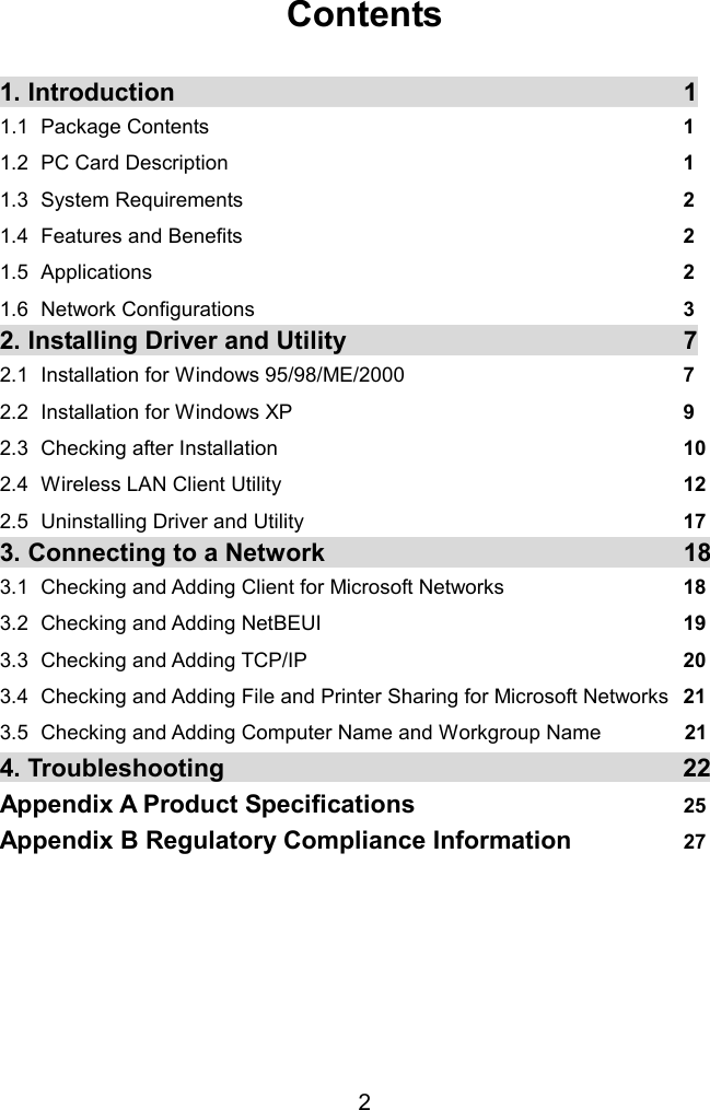  Contents  1. Introduction    11.1 Package Contents  1 1.2  PC Card Description  1 1.3 System Requirements  2 1.4  Features and Benefits  2 1.5 Applications  2 1.6 Network Configurations  3 2. Installing Driver and Utility  72.1  Installation for Windows 95/98/ME/2000  7  2.2  Installation for Windows XP  9 2.3  Checking after Installation  10 2.4  Wireless LAN Client Utility  12 2.5  Uninstalling Driver and Utility  17 3. Connecting to a Network  183.1   Checking and Adding Client for Microsoft Networks  18 3.2   Checking and Adding NetBEUI  19 3.3  Checking and Adding TCP/IP  20 3.4  Checking and Adding File and Printer Sharing for Microsoft Networks  21 3.5 Checking and Adding Computer Name and Workgroup Name        21 4. Troubleshooting  22Appendix A Product Specifications  25 Appendix B Regulatory Compliance Information  27  2