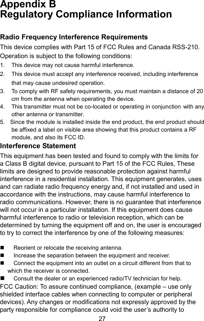Appendix B   Regulatory Compliance Information  Radio Frequency Interference Requirements This device complies with Part 15 of FCC Rules and Canada RSS-210. Operation is subject to the following conditions: 1.  This device may not cause harmful interference. 2.  This device must accept any interference received, including interference     that may cause undesired operation. 3.  To comply with RF safety requirements, you must maintain a distance of 20   cm from the antenna when operating the device.   4.  This transmitter must not be co-located or operating in conjunction with any  other antenna or transmitter. 5.    Since the module is installed inside the end product, the end product should be affixed a label on visible area showing that this product contains a RF module, and also its FCC ID.   Interference Statement This equipment has been tested and found to comply with the limits for a Class B digital device, pursuant to Part 15 of the FCC Rules, These limits are designed to provide reasonable protection against harmful interference in a residential installation. This equipment generates, uses and can radiate radio frequency energy and, if not installed and used in accordance with the instructions, may cause harmful interference to radio communications. However, there is no guarantee that interference will not occur in a particular installation. If this equipment does cause harmful interference to radio or television reception, which can be determined by turning the equipment off and on, the user is encouraged to try to correct the interference by one of the following measures:    Reorient or relocate the receiving antenna.   Increase the separation between the equipment and receiver.   Connect the equipment into an outlet on a circuit different from that to which the receiver is connected.   Consult the dealer or an experienced radio/TV technician for help. FCC Caution: To assure continued compliance, (example – use only shielded interface cables when connecting to computer or peripheral devices). Any changes or modifications not expressly approved by the party responsible for compliance could void the user’s authority to  27