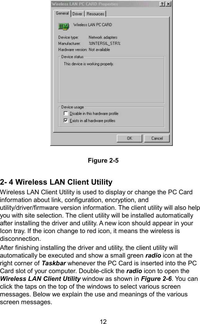                Figure 2-5  2- 4 Wireless LAN Client Utility Wireless LAN Client Utility is used to display or change the PC Card information about link, configuration, encryption, and utility/driver/firmware version information. The client utility will also help you with site selection. The client utility will be installed automatically after installing the driver and utility. A new icon should appear in your Icon tray. If the icon change to red icon, it means the wireless is disconnection. After finishing installing the driver and utility, the client utility will automatically be executed and show a small green radio icon at the right corner of Taskbar whenever the PC Card is inserted into the PC Card slot of your computer. Double-click the radio icon to open the Wireless LAN Client Utility window as shown in Figure 2-6. You can click the taps on the top of the windows to select various screen messages. Below we explain the use and meanings of the various screen messages.   12