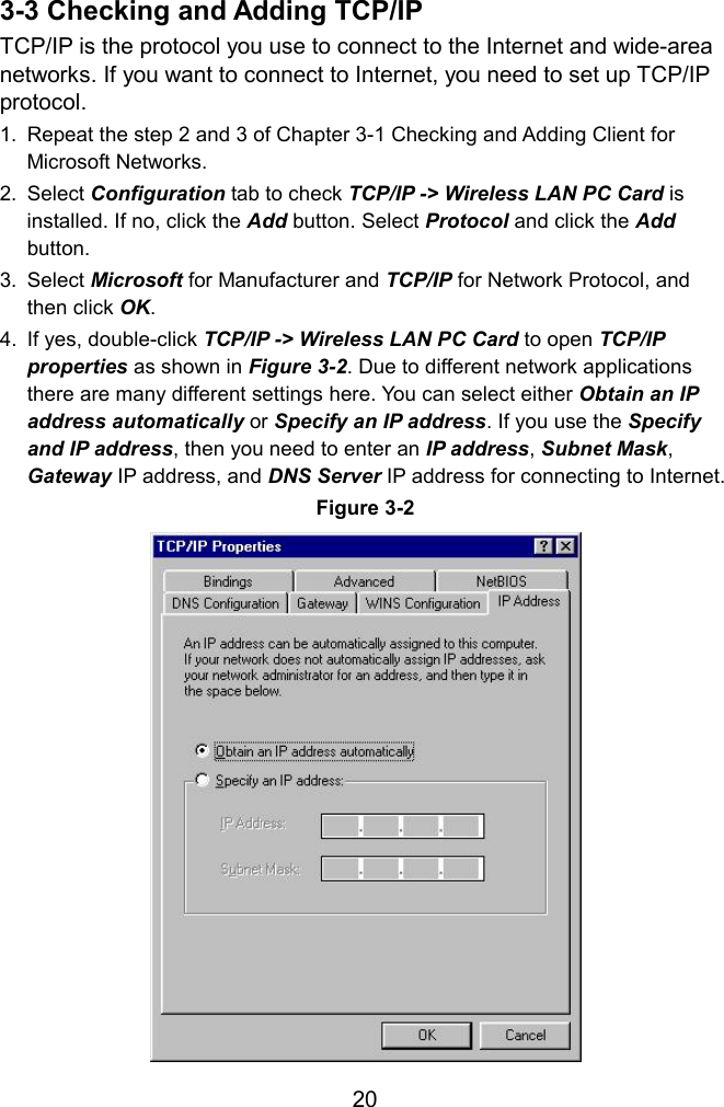  3-3 Checking and Adding TCP/IP TCP/IP is the protocol you use to connect to the Internet and wide-area networks. If you want to connect to Internet, you need to set up TCP/IP protocol. 1.  Repeat the step 2 and 3 of Chapter 3-1 Checking and Adding Client for Microsoft Networks. 2. Select Configuration tab to check TCP/IP -&gt; Wireless LAN PC Card is installed. If no, click the Add button. Select Protocol and click the Add button. 3. Select Microsoft for Manufacturer and TCP/IP for Network Protocol, and then click OK. 4.  If yes, double-click TCP/IP -&gt; Wireless LAN PC Card to open TCP/IP properties as shown in Figure 3-2. Due to different network applications there are many different settings here. You can select either Obtain an IP address automatically or Specify an IP address. If you use the Specify and IP address, then you need to enter an IP address, Subnet Mask, Gateway IP address, and DNS Server IP address for connecting to Internet. Figure 3-2  20