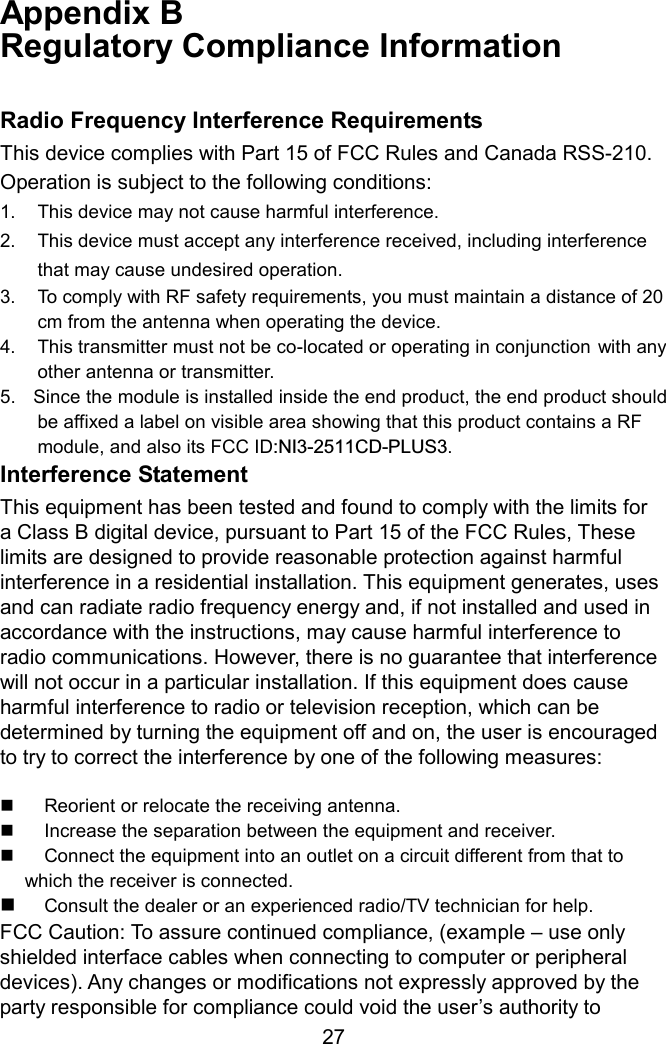 Appendix B   Regulatory Compliance Information  Radio Frequency Interference Requirements This device complies with Part 15 of FCC Rules and Canada RSS-210. Operation is subject to the following conditions: 1.  This device may not cause harmful interference. 2.  This device must accept any interference received, including interference     that may cause undesired operation. 3.  To comply with RF safety requirements, you must maintain a distance of 20   cm from the antenna when operating the device.   4.  This transmitter must not be co-located or operating in conjunction with any  other antenna or transmitter. 5.    Since the module is installed inside the end product, the end product should be affixed a label on visible area showing that this product contains a RF module, and also its FCC ID:NI3-2511CD-PLUS3.  Interference Statement This equipment has been tested and found to comply with the limits for a Class B digital device, pursuant to Part 15 of the FCC Rules, These limits are designed to provide reasonable protection against harmful interference in a residential installation. This equipment generates, uses and can radiate radio frequency energy and, if not installed and used in accordance with the instructions, may cause harmful interference to radio communications. However, there is no guarantee that interference will not occur in a particular installation. If this equipment does cause harmful interference to radio or television reception, which can be determined by turning the equipment off and on, the user is encouraged to try to correct the interference by one of the following measures:    Reorient or relocate the receiving antenna.   Increase the separation between the equipment and receiver.   Connect the equipment into an outlet on a circuit different from that to which the receiver is connected.   Consult the dealer or an experienced radio/TV technician for help. FCC Caution: To assure continued compliance, (example – use only shielded interface cables when connecting to computer or peripheral devices). Any changes or modifications not expressly approved by the party responsible for compliance could void the user’s authority to  27