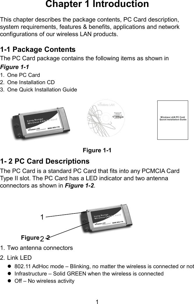 Chapter 1 Introduction  This chapter describes the package contents, PC Card description, system requirements, features &amp; benefits, applications and network configurations of our wireless LAN products.  1-1 Package Contents The PC Card package contains the following items as shown in   Figure 1-1 1.  One PC Card 2.  One Installation CD 3.  One Quick Installation Guide Wi rele ss LAN  PC Car dInstallat ion CDIEEE 802.11bWireless LAN PC CardQuick Insta lla tio n Guid eFigure 1-1 1- 2 PC Card Descriptions The PC Card is a standard PC Card that fits into any PCMCIA Card Type II slot. The PC Card has a LED indicator and two antenna connectors as shown in Figure 1-2.       Figure 1-2 1. Two antenna connectors 122. Link LED  802.11 AdHoc mode – Blinking, no matter the wireless is connected or not  Infrastructure – Solid GREEN when the wireless is connected  Off – No wireless activity  1