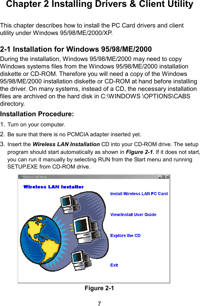  Chapter 2 Installing Drivers &amp; Client Utility  This chapter describes how to install the PC Card drivers and client utility under Windows 95/98/ME/2000/XP.  2-1 Installation for Windows 95/98/ME/2000 During the installation, Windows 95/98/ME/2000 may need to copy Windows systems files from the Windows 95/98/ME/2000 installation diskette or CD-ROM. Therefore you will need a copy of the Windows 95/98/ME/2000 installation diskette or CD-ROM at hand before installing the driver. On many systems, instead of a CD, the necessary installation files are archived on the hard disk in C:\WINDOWS \OPTIONS\CABS directory. Installation Procedure: 1. Turn on your computer. 2. Be sure that there is no PCMCIA adapter inserted yet. 3. Insert the Wireless LAN Installation CD into your CD-ROM drive. The setup program should start automatically as shown in Figure 2-1. If it does not start, you can run it manually by selecting RUN from the Start menu and running SETUP.EXE from CD-ROM drive.   Figure 2-1  7