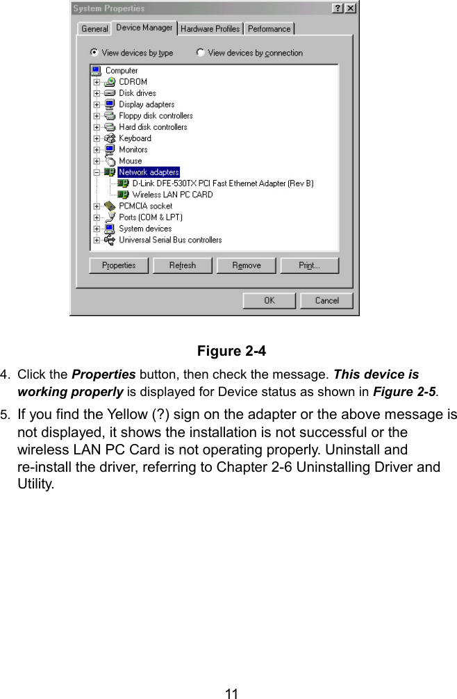   Figure 2-4  4. Click the Properties button, then check the message. This device is working properly is displayed for Device status as shown in Figure 2-5.  5.  If you find the Yellow (?) sign on the adapter or the above message is not displayed, it shows the installation is not successful or the wireless LAN PC Card is not operating properly. Uninstall and re-install the driver, referring to Chapter 2-6 Uninstalling Driver and Utility.   11