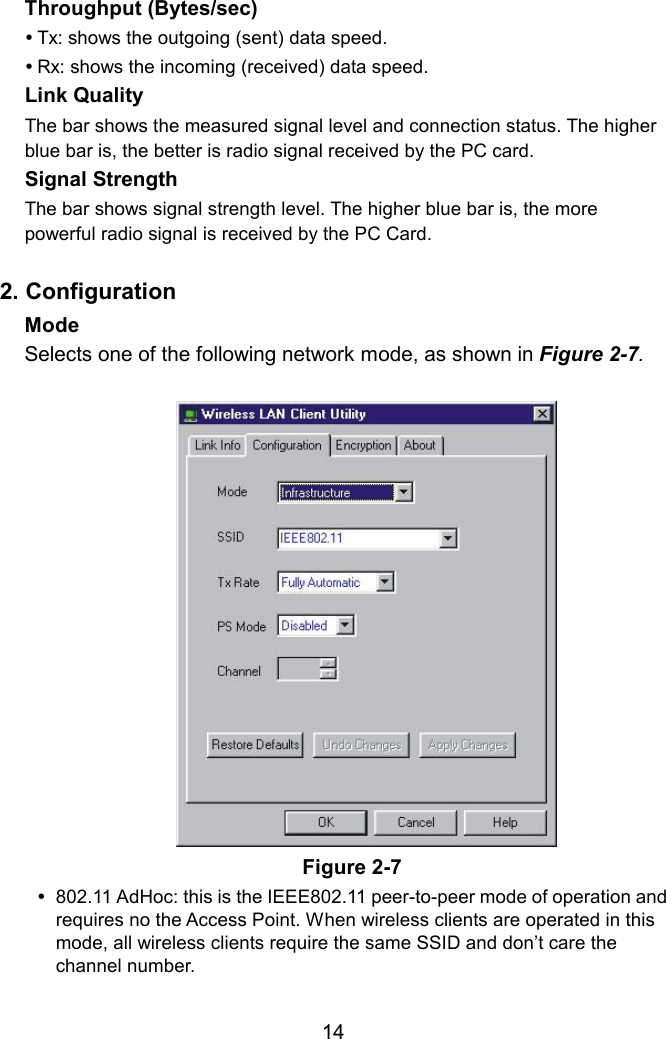 Throughput (Bytes/sec)    Tx: shows the outgoing (sent) data speed.  Rx: shows the incoming (received) data speed. Link Quality   The bar shows the measured signal level and connection status. The higher blue bar is, the better is radio signal received by the PC card. Signal Strength  The bar shows signal strength level. The higher blue bar is, the more powerful radio signal is received by the PC Card.  2. Configuration Mode  Selects one of the following network mode, as shown in Figure 2-7.  Figure 2-7  802.11 AdHoc: this is the IEEE802.11 peer-to-peer mode of operation and requires no the Access Point. When wireless clients are operated in this mode, all wireless clients require the same SSID and don’t care the channel number.  14