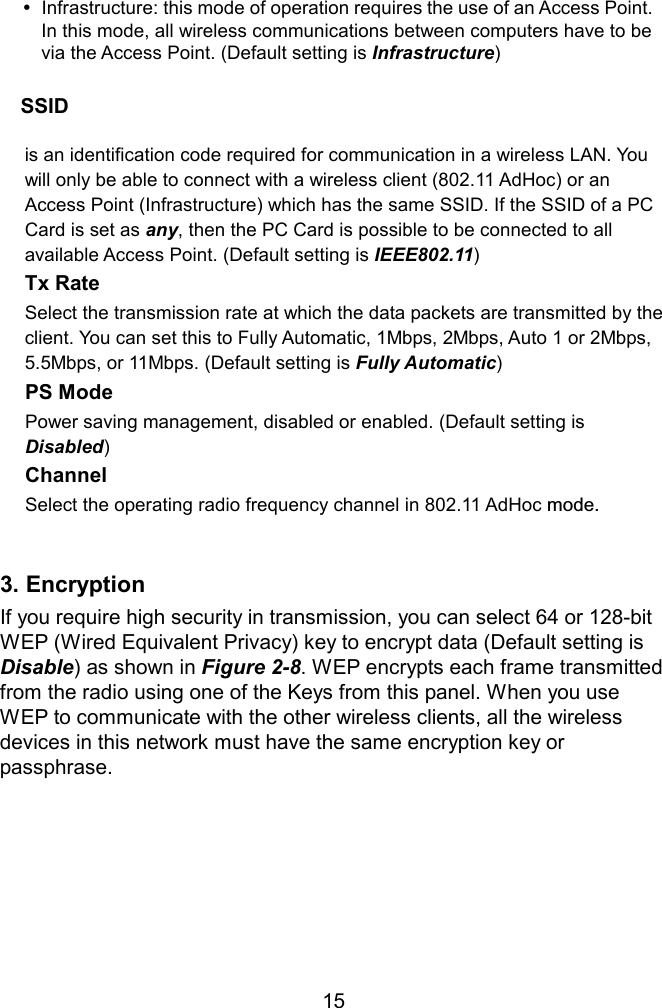     SSID  is an identification code required for communication in a wireless LAN. You will only be able to connect with a wireless client (802.11 AdHoc) or an Access Point (Infrastructure) which has the same SSID. If the SSID of a PC Card is set as any, then the PC Card is possible to be connected to all available Access Point. (Default setting is IEEE802.11) Tx Rate   Select the transmission rate at which the data packets are transmitted by the client. You can set this to Fully Automatic, 1Mbps, 2Mbps, Auto 1 or 2Mbps, 5.5Mbps, or 11Mbps. (Default setting is Fully Automatic) PS Mode  Power saving management, disabled or enabled. (Default setting is Disabled) Channel  Select the operating radio frequency channel in 802.11 AdHoc mode.   3. Encryption If you require high security in transmission, you can select 64 or 128-bit WEP (Wired Equivalent Privacy) key to encrypt data (Default setting is Disable) as shown in Figure 2-8. WEP encrypts each frame transmitted from the radio using one of the Keys from this panel. When you use WEP to communicate with the other wireless clients, all the wireless devices in this network must have the same encryption key or passphrase.        15 Infrastructure: this mode of operation requires the use of an Access Point. In this mode, all wireless communications between computers have to be via the Access Point. (Default setting is Infrastructure) 