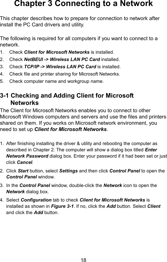 Chapter 3 Connecting to a Network  This chapter describes how to prepare for connection to network after install the PC Card drivers and utility.  The following is required for all computers if you want to connect to a network. 1. Check Client for Microsoft Networks is installed. 2. Check NetBEUI -&gt; Wireless LAN PC Card installed. 3. Check TCP/IP -&gt; Wireless LAN PC Card is installed. 4.  Check file and printer sharing for Microsoft Networks. 5.  Check computer name and workgroup name.  3-1 Checking and Adding Client for Microsoft   Networks The Client for Microsoft Networks enables you to connect to other Microsoft Windows computers and servers and use the files and printers shared on them. If you works on Microsoft network environment, you need to set up Client for Microsoft Networks.  1.  After finishing installing the driver &amp; utility and rebooting the computer as described in Chapter 2. The computer will show a dialog box titled Enter Network Password dialog box. Enter your password if it had been set or just click Cancel. 2. Click Start button, select Settings and then click Control Panel to open the Control Panel window. 3. In the Control Panel window, double-click the Network icon to open the Network dialog box. 4. Select Configuration tab to check Client for Microsoft Networks is installed as shown in Figure 3-1. If no, click the Add button. Select Client and click the Add button.      18