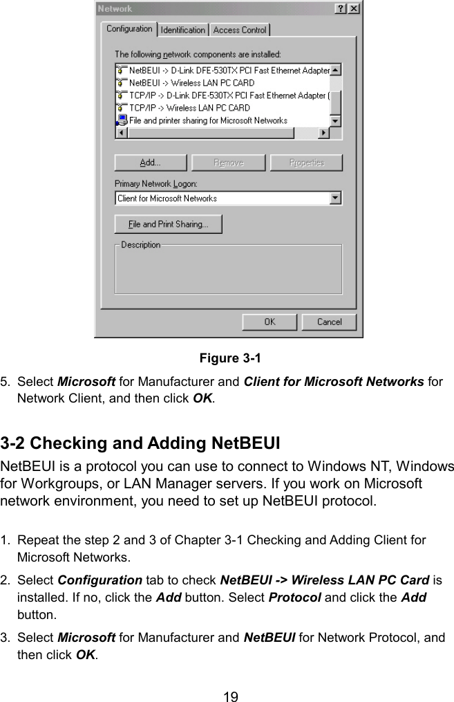                 Figure 3-1 5. Select Microsoft for Manufacturer and Client for Microsoft Networks for Network Client, and then click OK.  3-2 Checking and Adding NetBEUI NetBEUI is a protocol you can use to connect to Windows NT, Windows for Workgroups, or LAN Manager servers. If you work on Microsoft network environment, you need to set up NetBEUI protocol.  1.  Repeat the step 2 and 3 of Chapter 3-1 Checking and Adding Client for Microsoft Networks. 2. Select Configuration tab to check NetBEUI -&gt; Wireless LAN PC Card is installed. If no, click the Add button. Select Protocol and click the Add button. 3. Select Microsoft for Manufacturer and NetBEUI for Network Protocol, and then click OK.   19
