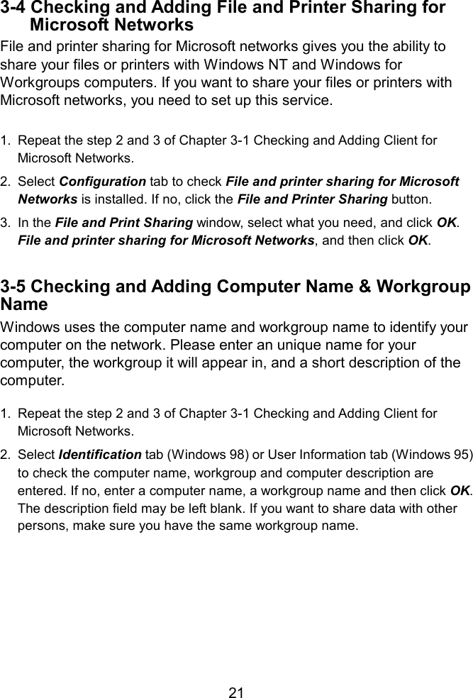   3-4 Checking and Adding File and Printer Sharing for Microsoft Networks File and printer sharing for Microsoft networks gives you the ability to share your files or printers with Windows NT and Windows for Workgroups computers. If you want to share your files or printers with Microsoft networks, you need to set up this service.  1.  Repeat the step 2 and 3 of Chapter 3-1 Checking and Adding Client for Microsoft Networks. 2. Select Configuration tab to check File and printer sharing for Microsoft Networks is installed. If no, click the File and Printer Sharing button. 3. In the File and Print Sharing window, select what you need, and click OK. File and printer sharing for Microsoft Networks, and then click OK.  3-5 Checking and Adding Computer Name &amp; Workgroup Name Windows uses the computer name and workgroup name to identify your computer on the network. Please enter an unique name for your computer, the workgroup it will appear in, and a short description of the omputer. c 1.  Repeat the step 2 and 3 of Chapter 3-1 Checking and Adding Client for Microsoft Networks. 2. Select Identification tab (Windows 98) or User Information tab (Windows 95) to check the computer name, workgroup and computer description are entered. If no, enter a computer name, a workgroup name and then click OK. The description field may be left blank. If you want to share data with other persons, make sure you have the same workgroup name.        21