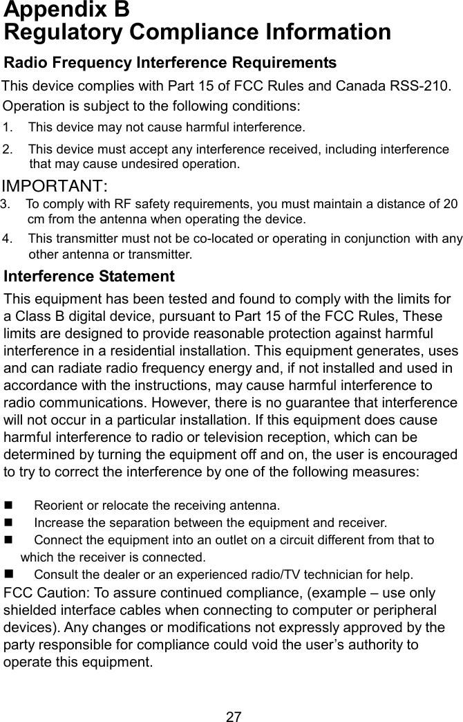 Appendix B   Regulatory Compliance Information  Radio Frequency Interference Requirements This device complies with Part 15 of FCC Rules and Canada RSS-210. Operation is subject to the following conditions: 1.  This device may not cause harmful interference. 2.  This device must accept any interference received, including interference     that may cause undesired operation. 3. To comply with RF safety requirements, you must maintain a distance of 20  cm from the antenna when operating the device.   4.  This transmitter must not be co-located or operating in conjunction with any  other antenna or transmitter. Interference Statement This equipment has been tested and found to comply with the limits for a Class B digital device, pursuant to Part 15 of the FCC Rules, These limits are designed to provide reasonable protection against harmful interference in a residential installation. This equipment generates, uses and can radiate radio frequency energy and, if not installed and used in accordance with the instructions, may cause harmful interference to radio communications. However, there is no guarantee that interference will not occur in a particular installation. If this equipment does cause harmful interference to radio or television reception, which can be determined by turning the equipment off and on, the user is encouraged to try to correct the interference by one of the following measures:    Reorient or relocate the receiving antenna.   Increase the separation between the equipment and receiver.   Connect the equipment into an outlet on a circuit different from that to which the receiver is connected.   Consult the dealer or an experienced radio/TV technician for help. FCC Caution: To assure continued compliance, (example – use only shielded interface cables when connecting to computer or peripheral devices). Any changes or modifications not expressly approved by the party responsible for compliance could void the user’s authority to operate this equipment.   27IMPORTANT: