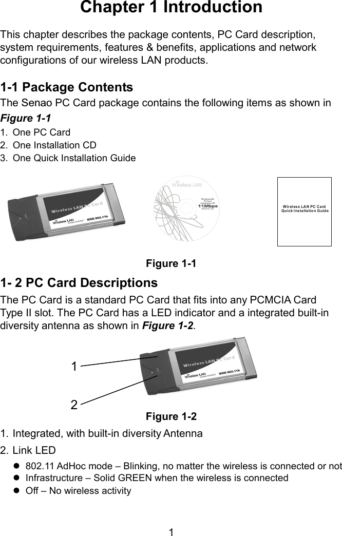 Chapter 1 Introduction  This chapter describes the package contents, PC Card description, system requirements, features &amp; benefits, applications and network configurations of our wireless LAN products.  1-1 Package Contents The Senao PC Card package contains the following items as shown in  Figure 1-1 1.  One PC Card 2.  One Installation CD 3.  One Quick Installation Guide Wi rele ss LAN  PC Car dInstallat ion CDIEEE 802.11bWireless LAN PC CardQuick Insta lla tio n Guid eFigure 1-1 1- 2 PC Card Descriptions The PC Card is a standard PC Card that fits into any PCMCIA Card Type II slot. The PC Card has a LED indicator and a integrated built-in diversity antenna as shown in Figure 1-2.       Figure 1-2 121. Integrated, with built-in diversity Antenna 2. Link LED  802.11 AdHoc mode – Blinking, no matter the wireless is connected or not  Infrastructure – Solid GREEN when the wireless is connected  Off – No wireless activity  1