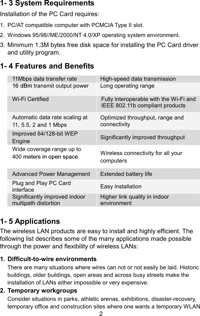 1- 3 System Requirements Installation of the PC Card requires: 1.  PC/AT compatible computer with PCMCIA Type II slot. 2.  Windows 95/98//ME/2000/NT 4.0/XP operating system environment. 3. Minimum 1.3M bytes free disk space for installing the PC Card driver and utility program. 1- 4 Features and Benefits 11Mbps data transfer rate  High-speed data transmission 16 dBm transmit output power  Long operating rangeWi-Fi Certified  Fully interoperable with the Wi-Fi and IEEE 802.11b compliant products Automatic data rate scaling at   11, 5.5, 2 and 1 Mbps Optimized throughput, range and connectivity Improved 64/128-bit WEP Engine Significantly improved throughput Wide coverage range up to   400 meters in open space  Wireless connectivity for all your computers Advanced Power Management  Extended battery life Plug and Play PC Card   interface  Easy installation Significantly improved indoor multipath distortion Higher link quality in indoor environment  1- 5 Applications The wireless LAN products are easy to install and highly efficient. The following list describes some of the many applications made possible through the power and flexibility of wireless LANs:  1. Difficult-to-wire environments There are many situations where wires can not or not easily be laid. Historic buildings, older buildings, open areas and across busy streets make the installation of LANs either impossible or very expensive. 2. Temporary workgroups  2Consider situations in parks, athletic arenas, exhibitions, disaster-recovery, temporary office and construction sites where one wants a temporary WLAN 