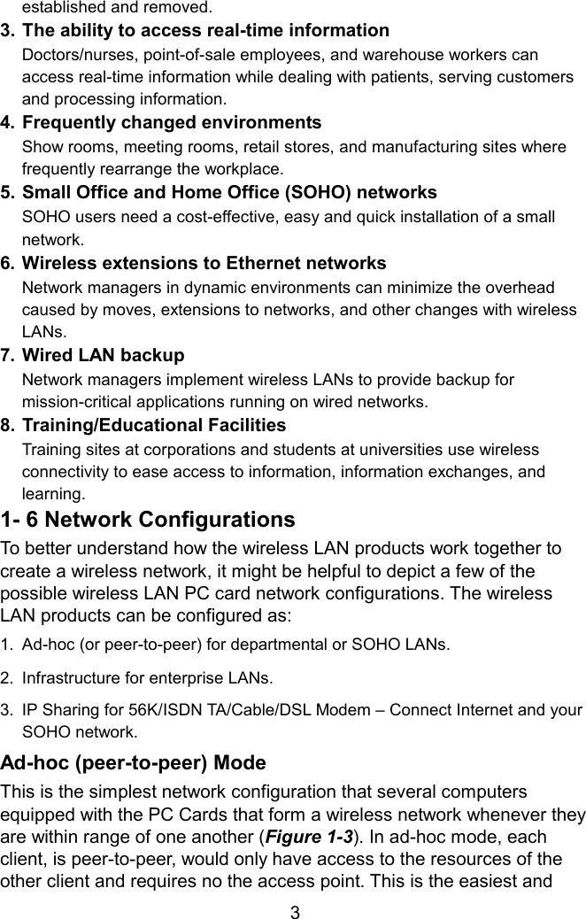 established and removed. 3. The ability to access real-time information Doctors/nurses, point-of-sale employees, and warehouse workers can access real-time information while dealing with patients, serving customers and processing information. 4. Frequently changed environments Show rooms, meeting rooms, retail stores, and manufacturing sites where frequently rearrange the workplace. 5. Small Office and Home Office (SOHO) networks SOHO users need a cost-effective, easy and quick installation of a small network. 6. Wireless extensions to Ethernet networks Network managers in dynamic environments can minimize the overhead caused by moves, extensions to networks, and other changes with wireless LANs. 7. Wired LAN backup Network managers implement wireless LANs to provide backup for mission-critical applications running on wired networks. 8. Training/Educational Facilities Training sites at corporations and students at universities use wireless connectivity to ease access to information, information exchanges, and learning. 1- 6 Network Configurations To better understand how the wireless LAN products work together to create a wireless network, it might be helpful to depict a few of the possible wireless LAN PC card network configurations. The wireless LAN products can be configured as: 1.  Ad-hoc (or peer-to-peer) for departmental or SOHO LANs. 2.  Infrastructure for enterprise LANs. 3.  IP Sharing for 56K/ISDN TA/Cable/DSL Modem – Connect Internet and your SOHO network. Ad-hoc (peer-to-peer) Mode This is the simplest network configuration that several computers equipped with the PC Cards that form a wireless network whenever they are within range of one another (Figure 1-3). In ad-hoc mode, each client, is peer-to-peer, would only have access to the resources of the other client and requires no the access point. This is the easiest and  3