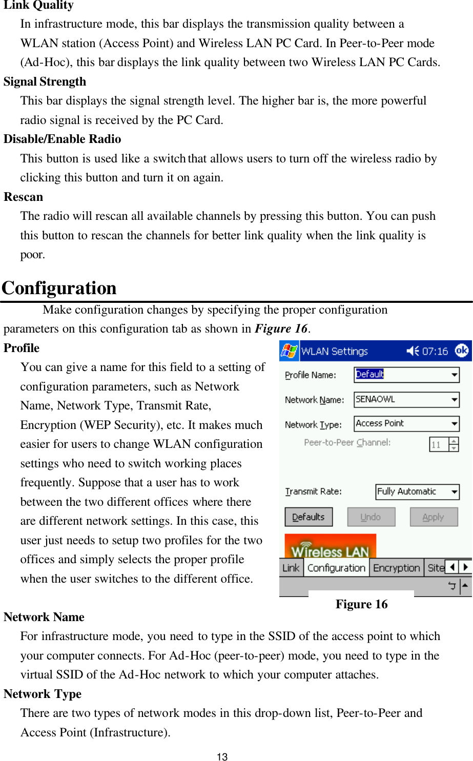  13 Link Quality   In infrastructure mode, this bar displays the transmission quality between a WLAN station (Access Point) and Wireless LAN PC Card. In Peer-to-Peer mode (Ad-Hoc), this bar displays the link quality between two Wireless LAN PC Cards. Signal Strength   This bar displays the signal strength level. The higher bar is, the more powerful radio signal is received by the PC Card. Disable/Enable Radio This button is used like a switch that allows users to turn off the wireless radio by clicking this button and turn it on again. Rescan The radio will rescan all available channels by pressing this button. You can push this button to rescan the channels for better link quality when the link quality is poor.  Configuration Make configuration changes by specifying the proper configuration parameters on this configuration tab as shown in Figure 16. Profile You can give a name for this field to a setting of configuration parameters, such as Network Name, Network Type, Transmit Rate, Encryption (WEP Security), etc. It makes much easier for users to change WLAN configuration settings who need to switch working places frequently. Suppose that a user has to work between the two different offices where there are different network settings. In this case, this user just needs to setup two profiles for the two offices and simply selects the proper profile when the user switches to the different office.  Network Name For infrastructure mode, you need to type in the SSID of the access point to which your computer connects. For Ad-Hoc (peer-to-peer) mode, you need to type in the virtual SSID of the Ad-Hoc network to which your computer attaches. Network Type   There are two types of network modes in this drop-down list, Peer-to-Peer and Access Point (Infrastructure). Figure 16 