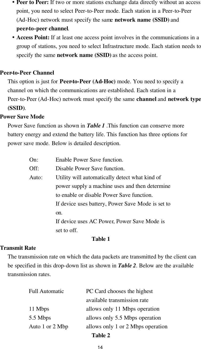  14 Ÿ Peer to Peer: If two or more stations exchange data directly without an access point, you need to select Peer-to-Peer mode. Each station in a Peer-to-Peer (Ad-Hoc) network must specify the same network name (SSID) and peer-to-peer channel. Ÿ Access Point: If at least one access point involves in the communications in a group of stations, you need to select Infrastructure mode. Each station needs to specify the same network name (SSID) as the access point.    Peer-to-Peer Channel This option is just for Peer-to-Peer (Ad-Hoc) mode. You need to specify a channel on which the communications are established. Each station in a Peer-to-Peer (Ad-Hoc) network must specify the same channel and network type (SSID). Power Save Mode Power Save function as shown in Table 1 .This function can conserve more battery energy and extend the battery life. This function has three options for power save mode. Below is detailed description.  On: Enable Power Save function. Off: Disable Power Save function. Auto: Utility will automatically detect what kind of power supply a machine uses and then determine to enable or disable Power Save function.   If device uses battery, Power Save Mode is set to on. If device uses AC Power, Power Save Mode is set to off. Table 1 Transmit Rate The transmission rate on which the data packets are transmitted by the client can be specified in this drop-down list as shown in Table 2. Below are the available transmission rates.  Full Automatic   PC Card chooses the highest available transmission rate 11 Mbps allows only 11 Mbps operation 5.5 Mbps   allows only 5.5 Mbps operation Auto 1 or 2 Mbp   allows only 1 or 2 Mbps operation Table 2 