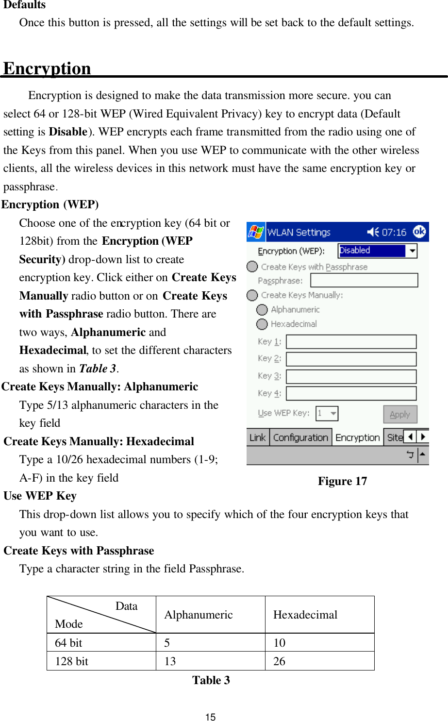  15 Defaults Once this button is pressed, all the settings will be set back to the default settings.  Encryption Encryption is designed to make the data transmission more secure. you can select 64 or 128-bit WEP (Wired Equivalent Privacy) key to encrypt data (Default setting is Disable). WEP encrypts each frame transmitted from the radio using one of the Keys from this panel. When you use WEP to communicate with the other wireless clients, all the wireless devices in this network must have the same encryption key or passphrase. Encryption (WEP) Choose one of the encryption key (64 bit or 128bit) from the Encryption (WEP Security) drop-down list to create encryption key. Click either on Create Keys Manually radio button or on Create Keys with Passphrase radio button. There are two ways, Alphanumeric and Hexadecimal, to set the different characters as shown in Table 3. Create Keys Manually: Alphanumeric Type 5/13 alphanumeric characters in the key field Create Keys Manually: Hexadecimal Type a 10/26 hexadecimal numbers (1-9; A-F) in the key field Use WEP Key This drop-down list allows you to specify which of the four encryption keys that you want to use. Create Keys with Passphrase Type a character string in the field Passphrase.  Data          Mode Alphanumeric Hexadecimal 64 bit  5  10 128 bit  13  26 Table 3 Figure 17 