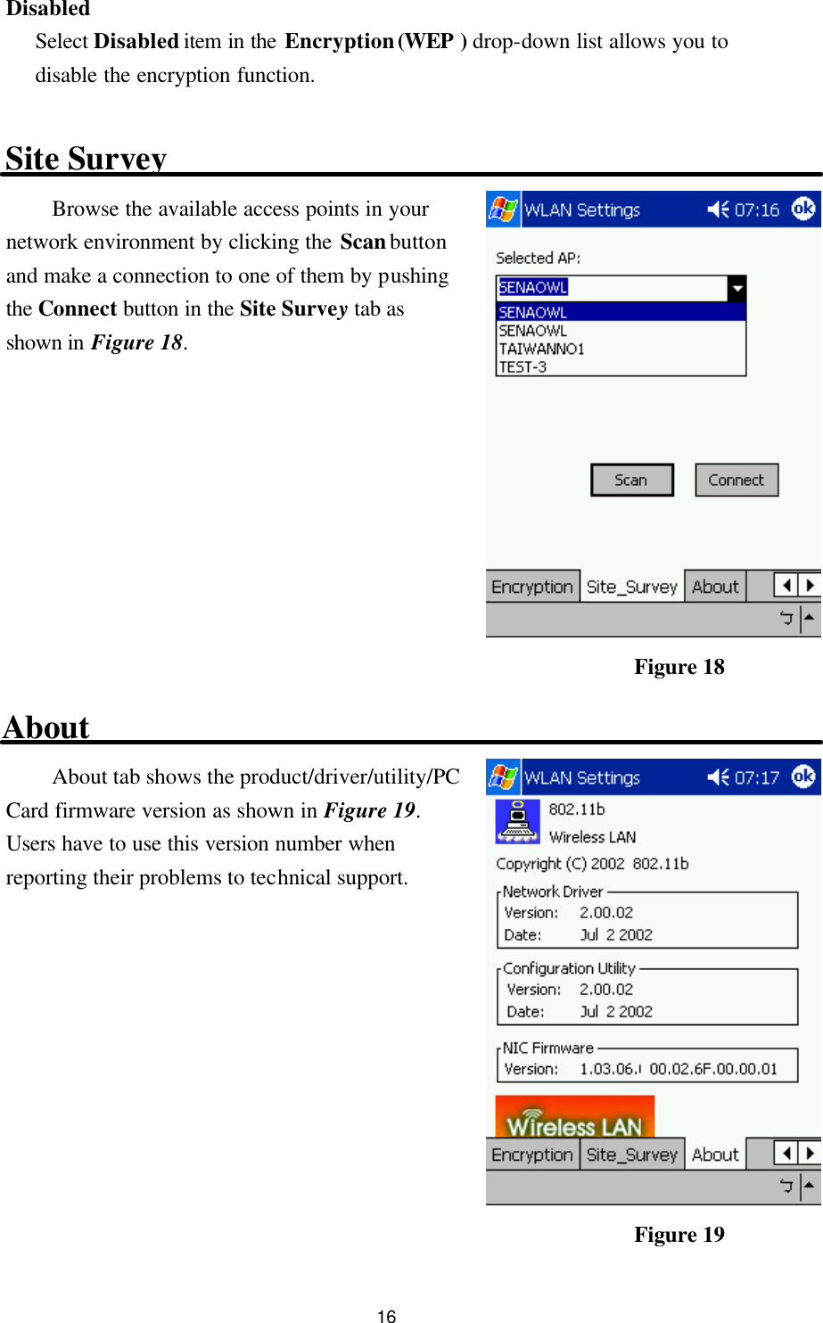  16 Disabled Select Disabled item in the Encryption (WEP  ) drop-down list allows you to disable the encryption function.  Site Survey Browse the available access points in your network environment by clicking the Scan button and make a connection to one of them by pushing the Connect button in the Site Survey tab as shown in Figure 18.           About About tab shows the product/driver/utility/PC Card firmware version as shown in Figure 19. Users have to use this version number when reporting their problems to technical support.           Figure 18 Figure 19 