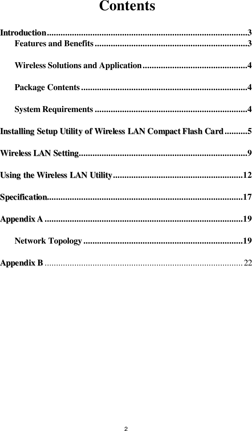  2 Contents  IInnttrroodduuccttiioonn........................................................................................3 Features and Benefits...................................................................3  Wireless Solutions and Application..............................................4  Package Contents.........................................................................4  System Requirements ...................................................................4  IInnssttaalllliinngg  SSeettuupp  UUttiilliittyy  ooff  WWiirreelleessss  LLAANN  CCoommppaacctt  FFllaasshh  CCaarrdd..........5  WWiirreelleessss  LLAANN  SSeettttiinngg..........................................................................9  UUssiinngg  tthhee  WWiirreelleessss  LLAANN  UUttiilliittyy.........................................................12  SSppeecciiffiiccaattiioonn......................................................................................17  AAppppeennddiixx  AA.......................................................................................19  Network Topology......................................................................19  AAppppeennddiixx  BB.......................................................................................22              