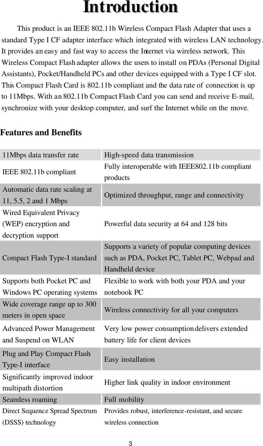  3 IInnttrroodduuccttiioonn  This product is an IEEE 802.11b Wireless Compact Flash Adapter that uses a standard Type I CF adapter interface which integrated with wireless LAN technology. It provides an easy and fast way to access the Internet via wireless network. This Wireless Compact Flash adapter allows the users to install on PDAs (Personal Digital Assistants), Pocket/Handheld PCs and other devices equipped with a Type I CF slot. This Compact Flash Card is 802.11b compliant and the data rate of connection is up to 11Mbps. With an 802.11b Compact Flash Card you can send and receive E-mail, synchronize with your desktop computer, and surf the Internet while on the move.  Features and Benefits  11Mbps data transfer rate  High-speed data transmission IEEE 802.11b compliant Fully interoperable with IEEE802.11b compliant products Automatic data rate scaling at  11, 5.5, 2 and 1 Mbps Optimized throughput, range and connectivity Wired Equivalent Privacy (WEP) encryption and decryption support Powerful data security at 64 and 128 bits     Compact Flash Type-I standard Supports a variety of popular computing devices such as PDA, Pocket PC, Tablet PC, Webpad and Handheld device Supports both Pocket PC and Windows PC operating systems Flexible to work with both your PDA and your notebook PC Wide coverage range up to 300 meters in open space Wireless connectivity for all your computers Advanced Power Management and Suspend on WLAN Very low power consumption delivers extended battery life for client devices Plug and Play Compact Flash Type-I interface Easy installation Significantly improved indoor multipath distortion Higher link quality in indoor environment Seamless roaming Full mobility Direct Sequence Spread Spectrum (DSSS) technology Provides robust, interference-resistant, and secure wireless connection 