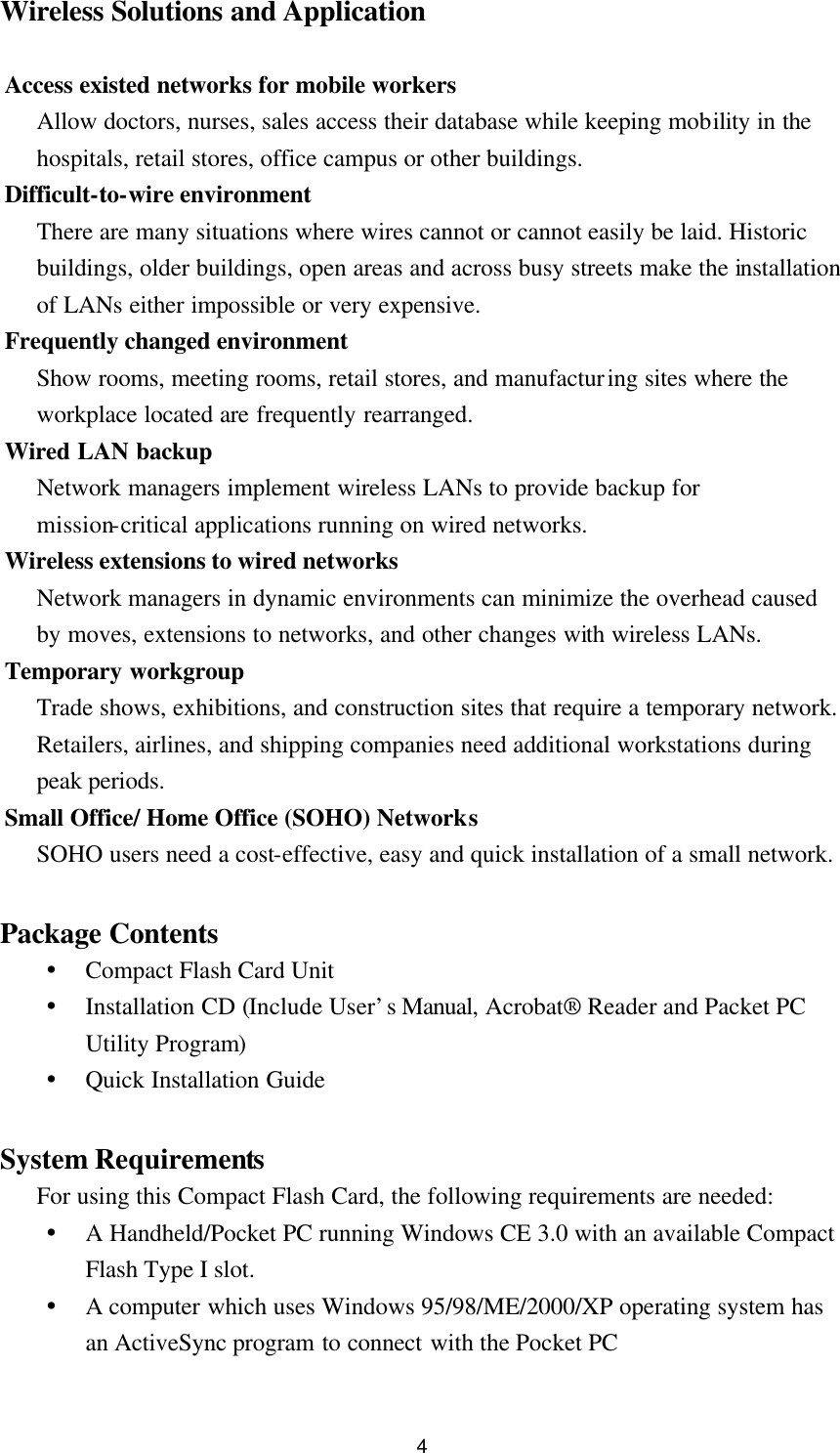  4 Wireless Solutions and Application  Access existed networks for mobile workers Allow doctors, nurses, sales access their database while keeping mobility in the hospitals, retail stores, office campus or other buildings. Difficult-to-wire environment There are many situations where wires cannot or cannot easily be laid. Historic buildings, older buildings, open areas and across busy streets make the installation of LANs either impossible or very expensive. Frequently changed environment Show rooms, meeting rooms, retail stores, and manufacturing sites where the workplace located are frequently rearranged. Wired LAN backup Network managers implement wireless LANs to provide backup for mission-critical applications running on wired networks. Wireless extensions to wired networks Network managers in dynamic environments can minimize the overhead caused by moves, extensions to networks, and other changes with wireless LANs. Temporary workgroup Trade shows, exhibitions, and construction sites that require a temporary network.   Retailers, airlines, and shipping companies need additional workstations during peak periods. Small Office/ Home Office (SOHO) Networks SOHO users need a cost-effective, easy and quick installation of a small network.  Package Contents Ÿ Compact Flash Card Unit Ÿ Installation CD (Include User’s Manual, Acrobat® Reader and Packet PC Utility Program) Ÿ Quick Installation Guide  System Requirements For using this Compact Flash Card, the following requirements are needed: Ÿ A Handheld/Pocket PC running Windows CE 3.0 with an available Compact Flash Type I slot. Ÿ A computer which uses Windows 95/98/ME/2000/XP operating system has an ActiveSync program to connect with the Pocket PC  