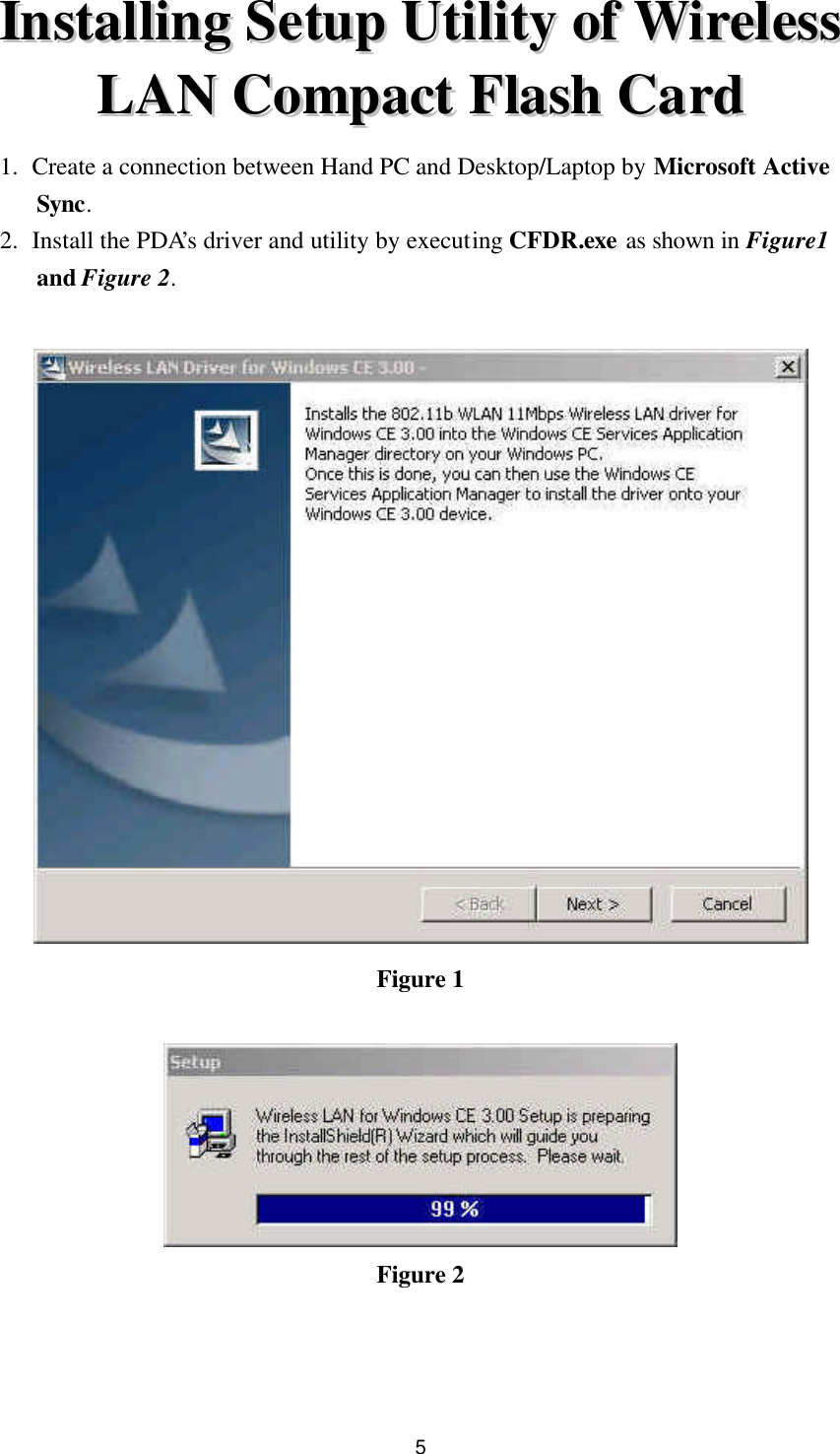  5 IInnssttaalllliinngg  SSeettuupp  UUttiilliittyy  ooff  WWiirreelleessss  LLAANN  CCoommppaacctt  FFllaasshh  CCaarrdd  1. Create a connection between Hand PC and Desktop/Laptop by Microsoft Active Sync. 2. Install the PDA’s driver and utility by executing CFDR.exe as shown in Figure1 and Figure 2.   Figure 1   Figure 2    