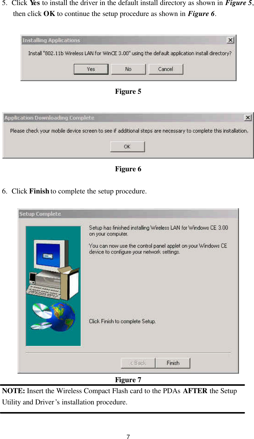  7 5. Click Yes to install the driver in the default install directory as shown in Figure 5, then click OK to continue the setup procedure as shown in Figure 6.   Figure 5   Figure 6  6. Click Finish to complete the setup procedure.   Figure 7 NOTE: Insert the Wireless Compact Flash card to the PDAs AFTER the Setup Utility and Driver’s installation procedure.  