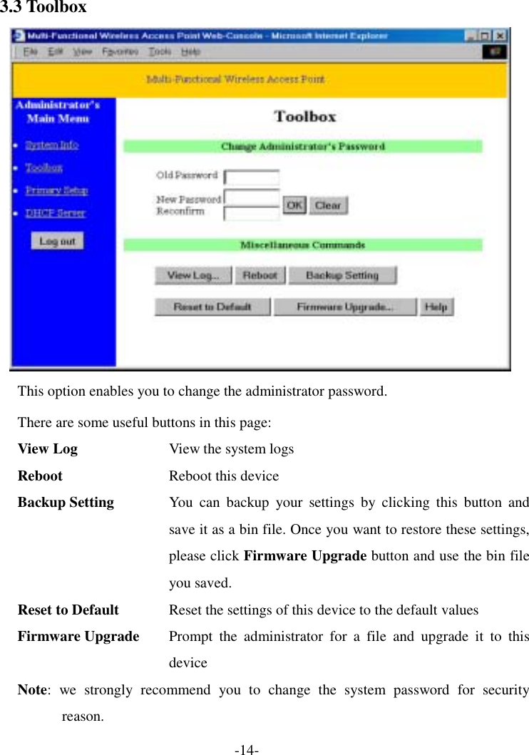 3.3 Toolbox  This option enables you to change the administrator password. There are some useful buttons in this page: View Log  View the system logs Reboot  Reboot this device Backup Setting  You can backup your settings by clicking this button and save it as a bin file. Once you want to restore these settings, please click Firmware Upgrade button and use the bin file you saved. Reset to Default  Reset the settings of this device to the default values Firmware Upgrade  Prompt the administrator for a file and upgrade it to this device Note: we strongly recommend you to change the system password for security reason. -14- 