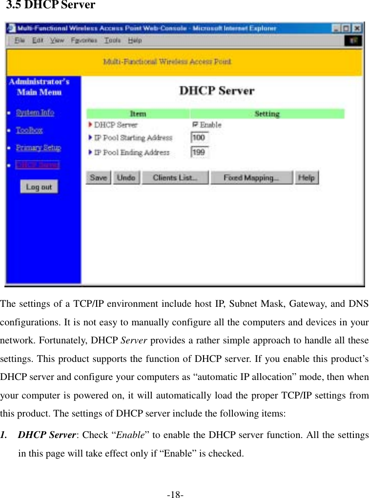  3.5 DHCP Server  The settings of a TCP/IP environment include host IP, Subnet Mask, Gateway, and DNS configurations. It is not easy to manually configure all the computers and devices in your network. Fortunately, DHCP Server provides a rather simple approach to handle all these settings. This product supports the function of DHCP server. If you enable this product’s DHCP server and configure your computers as “automatic IP allocation” mode, then when your computer is powered on, it will automatically load the proper TCP/IP settings from this product. The settings of DHCP server include the following items: 1. DHCP Server: Check “Enable” to enable the DHCP server function. All the settings in this page will take effect only if “Enable” is checked. -18- 
