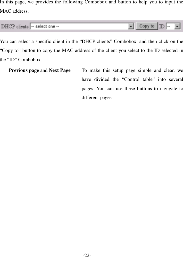 In this page, we provides the following Combobox and button to help you to input the MAC address.  You can select a specific client in the “DHCP clients” Combobox, and then click on the “Copy to” button to copy the MAC address of the client you select to the ID selected in the “ID” Combobox. Previous page and Next Page  To make this setup page simple and clear, we have divided the “Control table” into several pages. You can use these buttons to navigate to different pages. -22- 