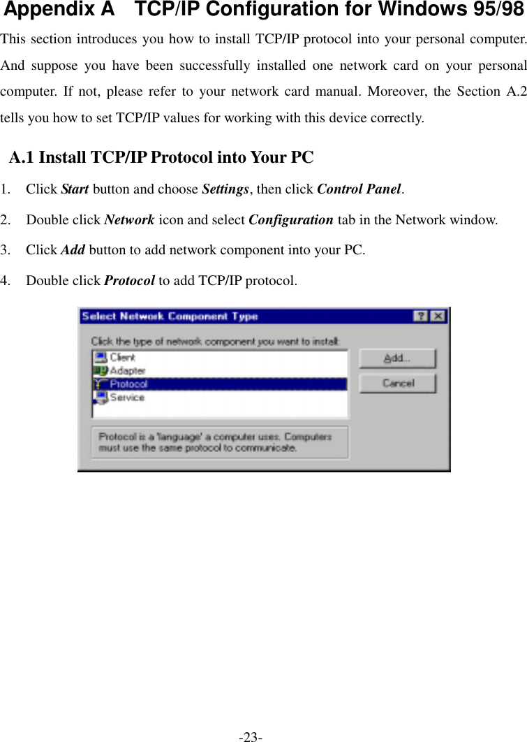 Appendix A    TCP/IP Configuration for Windows 95/98 This section introduces you how to install TCP/IP protocol into your personal computer. And suppose you have been successfully installed one network card on your personal computer. If not, please refer to your network card manual. Moreover, the Section A.2 tells you how to set TCP/IP values for working with this device correctly. A.1 Install TCP/IP Protocol into Your PC 1. Click Start button and choose Settings, then click Control Panel. 2. Double click Network icon and select Configuration tab in the Network window. 3. Click Add button to add network component into your PC. 4. Double click Protocol to add TCP/IP protocol.   -23- 